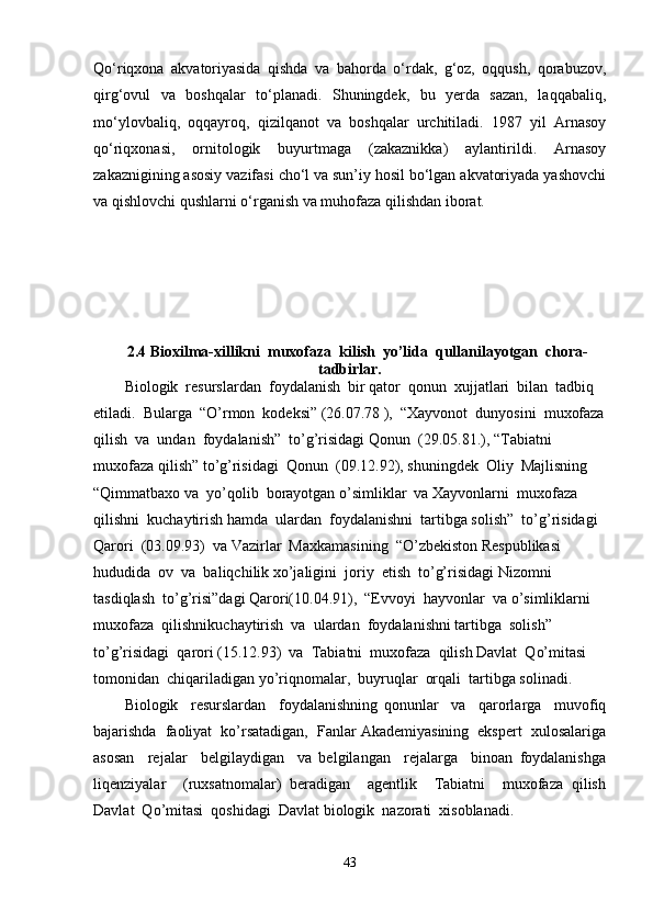 Qo‘riqxona   akvatoriyasida   qishda   va   bahorda   o‘rdak,   g‘oz,   oqqush,   qorabuzov,
qirg‘ovul   va   boshqalar   to‘planadi.   Shuningdek,   bu   yerda   sazan,   laqqabaliq,
mo‘ylovbaliq,   oqqayroq,   qizilqanot   va   boshqalar   urchitiladi.   1987   yil   Arnasoy
qo‘riqxonasi,   ornitologik   buyurtmaga   (zakaznikka)   aylantirildi.   Arnasoy
zakaznigining asosiy vazifasi cho‘l va sun’iy hosil bo‘lgan akvatoriyada yashovchi
va qishlovchi qushlarni o‘rganish va muhofaza qilishdan iborat.
2.4 Bioxilma-xillikni  muxofaza  kilish  yo’lida  qullanilayotgan  chora-
tadbirlar.
Biologik  resurslardan  foydalanish  bir qator  qonun  xujjatlari  bilan  tadbiq 
etiladi.  Bularga  “O’rmon  kodeksi” (26.07.78 ),  “Xayvonot  dunyosini  muxofaza
qilish  va  undan  foydalanish”  to’g’risidagi Qonun  (29.05.81.), “Tabiatni  
muxofaza qilish” to’g’risidagi  Qonun  (09.12.92), shuningdek  Oliy  Majlisning  
“Qimmatbaxo va  yo’qolib  borayotgan o’simliklar  va Xayvonlarni  muxofaza  
qilishni  kuchaytirish hamda  ulardan  foydalanishni  tartibga solish”  to’g’risidagi  
Qarori  (03.09.93)  va Vazirlar  Maxkamasining  “O’zbekiston Respublikasi  
hududida  ov  va  baliqchilik xo’jaligini  joriy  etish  to’g’risidagi Nizomni  
tasdiqlash  to’g’risi”dagi Qarori(10.04.91),  “Evvoyi  hayvonlar  va o’simliklarni  
muxofaza  qilishnikuchaytirish  va  ulardan  foydalanishni tartibga  solish”  
to’g’risidagi  qarori (15.12.93)  va  Tabiatni  muxofaza  qilish Davlat  Qo’mitasi  
tomonidan  chiqariladigan yo’riqnomalar,  buyruqlar  orqali  tartibga solinadi.
Biologik     resurslardan     foydalanishning   qonunlar     va     qarorlarga     muvofiq
bajarishda  faoliyat  ko’rsatadigan,  Fanlar Akademiyasining  ekspert  xulosalariga
asosan     rejalar     belgilaydigan     va   belgilangan     rejalarga     binoan   foydalanishga
liqenziyalar     (ruxsatnomalar)   beradigan     agentlik     Tabiatni     muxofaza   qilish
Davlat  Qo’mitasi  qoshidagi  Davlat biologik  nazorati  xisoblanadi.
43