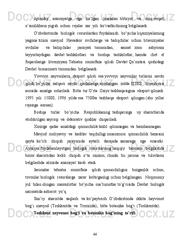 Iqtisodiy     axamiyatga     ega     bo’lgan     (masalan   tibbiyot     va     oziq-ovqat)
o’simliklarni yigish  uchun  rejalar  xar  yili  ko’rsatkichining belgilanadi.
O’zbekistonda   biologik   resurslardan foydalanish   bo’yicha liqenziyalarning
yagona tizimi  mavjud.  Havaskor  ovchilarga  va  baliqchilar  uchun  litsenziyalar
ovchilar     va   baliqchilar     jamiyati   tomonidan,     sanoat   xom     ashyosini
tayyorlaydigan     davlat   tashkilotlari     va     boshqa     tashkilotlar,   hamda     chet     el
fuqarolariga   litsenziyani Tabiatni   muxofaza   qilish   Davlat Qo’mitasi   qoshidagi
Davlat  bionazorati tomonidan  belgilanadi.
Yovvoyi  xayvonlarni  eksport  qilish  esa yovvoyi  xayvonlar  turlarini  savdo
qilish bo’yicha  xalqaro  savdo  qoidalariga asoslangan  xolda SITES   litsenziyasi
asosida  amalga  oshiriladi.  Bitta  tur O’rta  Osiyo tashbaqasigina  eksport qilinadi.
1995  yili  15000,  1996  yilda esa  7500ta  tashbaqa  eksport  qilingan (shu  yillar
rejasiga  asosan).
Boshqa     turlar     bo’yicha     Respublikaning   tashqarisiga     uy   sharoitlarida
etishtirilgan sayroqi  va  dekorativ  qushlar  chiqariladi.
Xozirga  qadar  amaldagi  qonunchilik taxlil  qilinmagan  va  baxolanmagan. 
Mavjud  moliyaviy  va  kadrlar  taqchilligi muammosi  qonunchilik  bazasini
qayta   ko’rib     chiqish     jarayonida     aytarli     darajada   samaraga     ega     emasdir.
Ayniqsa foydalanilayotgan   biologik   resurslarning haqiqiy    baxosini  belgilashda
bozor sharoitidan   kelib   chiqish   o’ta   muxim, chunki   bu   jarima   va   tulovlarni
belgilashda  aloxida  axamiyat  kasb  etadi.
Jarimalar     tabiatni     muxofaza     qilish   qonunchiligini     buzganlik     uchun,
tovonlar biologik   resurslarga   zarar   keltirganligi uchun belgilangan.   Noqonuniy
yul  bilan olingan  maxsulotlar  bo’yicha  ma’lumotlar to’g’risida  Davlat  biologik
nazoratida axborot  yo’q.
Sun’iy   sharoitda   saqlash     va ko’paytirish.  O’zbekistonda     ikkita    hayvonot
bog’i  mavjud  (Toshkentda  va  Termizda),  bitta  botanika  bog’i  (Toshkentda). 
Toshkent  xayvonot  bog’i  va  botanika  bog’ining  ta’rifi .
44 