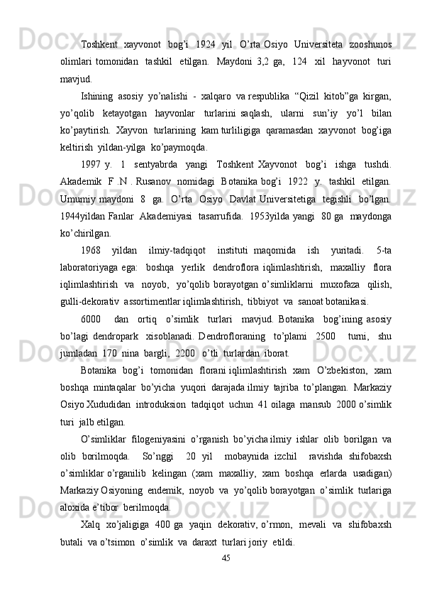 Toshkent    xayvonot   bog’i    1924   yil    O’rta Osiyo   Universiteta   zooshunos
olimlari   tomonidan     tashkil     etilgan.     Maydoni   3,2   ga,     124     xil     hayvonot     turi
mavjud. 
Ishining  asosiy  yo’nalishi  -  xalqaro  va respublika  “Qizil  kitob”ga  kirgan,
yo’qolib     ketayotgan     hayvonlar     turlarini   saqlash,     ularni     sun’iy     yo’l     bilan
ko’paytirish.  Xayvon  turlarining  kam turliligiga  qaramasdan  xayvonot  bog’iga
keltirish  yildan-yilga  ko’paymoqda.
1997   y.     1     sentyabrda     yangi     Toshkent   Xayvonot     bog’i     ishga     tushdi.
Akademik   F .N . Rusanov   nomidagi   Botanika bog’i   1922   y.   tashkil   etilgan.
Umumiy maydoni    8   ga.   O’rta   Osiyo   Davlat  Universitetiga   tegishli    bo’lgan.
1944yildan Fanlar   Akademiyasi   tasarrufida.   1953yilda yangi   80 ga   maydonga
ko’chirilgan. 
1968     yildan     ilmiy-tadqiqot     instituti   maqomida     ish     yuritadi.     5-ta
laboratoriyaga   ega:     boshqa     yerlik     dendroflora   iqlimlashtirish,     maxalliy     flora
iqlimlashtirish     va     noyob,     yo’qolib   borayotgan   o’simliklarni     muxofaza     qilish,
gulli-dekorativ  assortimentlar iqlimlashtirish,  tibbiyot  va  sanoat botanikasi.
6000       dan     ortiq     o’simlik     turlari     mavjud.   Botanika     bog’ining   asosiy
bo’lagi   dendropark     xisoblanadi.   Dendrofloraning     to’plami     2500       turni,     shu
jumladan  170  nina  bargli,  2200   o’tli  turlardan  iborat.
Botanika   bog’i   tomonidan   florani iqlimlashtirish   xam   O’zbekiston,   xam
boshqa  mintaqalar  bo’yicha  yuqori  darajada ilmiy  tajriba  to’plangan.  Markaziy
Osiyo Xududidan  introduksion  tadqiqot  uchun  41 oilaga  mansub  2000 o’simlik
turi  jalb etilgan.
O’simliklar  filogeniyasini  o’rganish  bo’yicha ilmiy  ishlar  olib  borilgan  va
olib   borilmoqda.     So’nggi     20   yil     mobaynida   izchil     ravishda   shifobaxsh
o’simliklar o’rganilib   kelingan   (xam   maxalliy,   xam   boshqa   erlarda   usadigan)
Markaziy Osiyoning  endemik,  noyob  va  yo’qolib borayotgan  o’simlik  turlariga
aloxida e’tibor  berilmoqda.
Xalq   xo’jaligiga   400 ga   yaqin   dekorativ, o’rmon,   mevali   va   shifobaxsh
butali  va o’tsimon  o’simlik  va  daraxt  turlari joriy  etildi.
45 