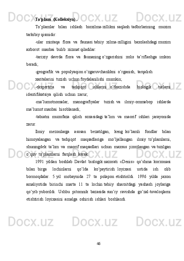 To’plam  (Kolleksiya) .
To’plamlar     bilan     ishlash     bioxilma-xillikni   saqlash   tadbirlarining     muxim
tarkibiy qismidir: 
-ular   mintaqa   flora   va   faunasi tabiiy   xilma-xilligini   baxolashdagi muxim
axborot  manbai  bulib  xizmat qiladilar:
-tarixiy   davrda   flora   va   faunaning o’zgarishini    xolis   ta’riflashga   imkon
beradi;
-geografik  va  populyaqion o’zgaruvchanlikni  o’rganish,  tarqalish 
xaritalarini  tuzish  uchun foydalanilishi  mumkin;
-ekspertiza     va     tadqiqot     ishlarini   o’tkazishda     biologik     turlarni
identifikatsiya  qilish  uchun  zarur;
-ma’lumotnomalar,     manografiyalar     tuzish   va     ilmiy-ommabop     ishlarda
ma’lumot manbai  hisoblanadi;
-tabiatni   muxofaza   qilish   soxasidagi ta’lim   va   maorif   ishlari   jarayonida
zarur.
Ilmiy     mezonlarga     asosan     bezatilgan,     keng   ko’lamli     fondlar     bilan
himoyalangan     va   tadqiqot     maqsadlariga     mo’ljallangan     ilmiy   to’plamlarni,
shuningdek  ta’lim  va  maorif maqsadlari  uchun  maxsus  jixozlangan  va tuzilgan
o’quv  to’plamlarni  farqlash  kerak.
1991  yildan  boshlab  Davlat  biologik nazorati  «Denis»  qo’shma  korxonasi
bilan   birga     lochinlarni     qo’lda     ko’paytirish   loyixasi     ustida     ish     olib
bormoqdalar.     5   yil     mobaynida     27    ta    polapon  etishtirildi.    1996    yilda    jaxon
amaliyotida   birinchi   marta   11   ta   lochin tabiiy   sharoitdagi   yashash   joylariga
qo’yib yuborildi.  Ushbu   pitomnik  bazasida sun’iy   ravishda  go’zal-tuvaloqlarni
etishtirish  loyixasini  amalga  oshirish  ishlari  boshlandi.
46