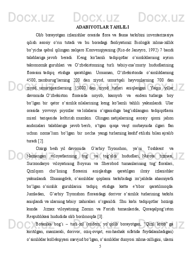 ADABIYOTLAR TAHLILI
Olib   borayotgan   izlanishlar   orasida   flora   va   fauna   tarkibini   inventarizasiya
qilish   asosiy   o‘rin   tutadi   va   bu   boradagi   faoliyatimiz   Biologik   xilma-xillik
bo‘yicha   qabul   qilingan   xalqaro   Konvenqiyaning   (Rio-de   Janeyro,   1992)   7   bandi
talablariga   javob     beradi.     Keng     ko‘lamli     tadqiqotlar     o‘simliklarning     ayrim
taksonomik guruhlari   va   O‘zbekistonning   turli   tabiiy-ma’muriy   hududlarining
florasini   tadqiq     etishga     qaratilgan.     Umuman,     O‘zbekistonda     o‘simliklarning
4500,   zamburug‘larning     200     dan     ziyod,     umurtqali     hayvonlarning     700     dan
ziyod,   umurtqasizlarning     15000     dan     ziyod     turlari     aniqlangan.     Yaqin     yillar
davomida   O‘zbekiston     florasida     noyob,     kamyob     va     endem   turlarga     boy
bo‘lgan  bir  qator  o‘simlik oilalarining  keng  ko‘lamli  tahlili  yakunlandi.  Ular
orasida   yovvoyi   piyozlar   va lolalarni   o‘rganishga   bag‘ishlangan   tadqiqotlarni
misol     tariqasida     keltirish   mumkin.     Olingan   natijalarning     asosiy     qismi     jahon
andozalari     talablariga     javob   berib,     o‘tgan     qisqa     vaqt     mobaynida     ilgari     fan
uchun   noma’lum   bo‘lgan   bir   necha   yangi turlarning kashf etilishi bilan ajralib
turadi [2]. 
Oxirgi   besh   yil   davomida     G‘arbiy   Tiyonshon,     ya’ni     Toshkent     va
Namangan     viloyatlarining     tog‘     va     tog‘oldi     hududlari,   Nurota     tizmasi,
Surxondaryo     viloyatining     Boysun     va     Sherobod     tumanlarining     tog‘   floralari,
Qizilqum     cho‘lining     florasini     aniqlashga     qaratilgan     ilmiy     izlanishlar
yakunlandi.   Shuningdek,   o‘simliklar   qoplami   tarkibidagi   xo‘jalikda   ahamiyatli
bo‘lgan   o‘simlik     guruhlarini     tadqiq     etishga     katta     e’tibor     qaratilmoqda.
Jumladan,     G‘arbiy   Tiyonshon   florasidagi   dorivor   o‘simlik   turlarining   tarkibi
aniqlandi va ularning tabiiy   zahiralari   o‘rganildi.   Shu   kabi   tadqiqotlar   hozirgi
kunda     Jizzax   viloyatining   Zomin   va   Forish   tumanlarida,   Qoraqalpog‘iston
Respublikasi hududida olib borilmoqda [3]. 
Botanika  bog‘i  –  turli-xil  (endem,  yo‘qolib  borayotgan,  “Qizil  kitob” ga
kiritilgan,  manzarali,  dorivor,  oziq-ovqat,  em-hashak  sifatida  foydalaniladigan)
o‘simliklar kollekqiyasi mavjud bo‘lgan, o‘simliklar dunyosi xilma-xilligini, ularni
5 