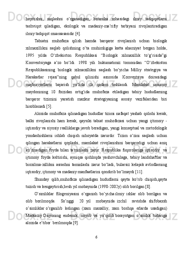 boyitishni,     saqlashni     o‘rganadigan,     botanika     sohasidagi     ilmiy     tadqiqotlarni
tashviqot   qiladigan,   ekologik   va   madaniy-ma’rifiy   tarbiyani    rivojlantiradigan
ilmiy tadqiqot muassasasidir [4].
Tabiatni   muhofaza   qilish   hamda   barqaror   rivojlanish   uchun   biologik
xilmaxillikni   saqlab   qolishning   o‘ta   muhimligiga   katta   ahamiyat   bergan   holda,
1995   yilda   O‘zbekiston   Respublikasi   “Biologik   xilmaxillik   to‘g‘risida”gi
Konventsiyaga   a’zo   bo‘ldi.   1998   yili   hukumatimiz   tomonidan   “O‘zbekiston
Respublikasining   biologik   xilmaxillikni   saqlash   bo‘yicha   Milliy   strategiya   va
Harakatlar   rejasi”ning   qabul   qilinishi   asnosida   Konventsiya   doirasidagi
majburiyatlarni   bajarish   yo‘lida   ilk   qadam   tashlandi.   Mamlakat   umumiy
maydonining   10   foizidan   ortig‘ida   muhofaza   etiladigan   tabiiy   hududlarning
barqaror   tizimini   yaratish   mazkur   strategiyaning   asosiy   vazifalaridan   biri
hisoblanadi [5]. 
Aloxida   muhofaza   qilinadigan   hududlar   tizimi   nafaqat   yashab   qolishi   kerak,
balki   rivojlanishi   ham   kerak,   qaysiki   tabiat   muhofazasi   uchun   yangi   ijtimoiy   -
iqtisodiy va siyosiy realliklarga javob beradigan, yangi konseptual va metodologik
yondashishlarni   ishlab   chiqish   nihoyatda   zarurdir.   Tizim   o‘zini   saqlash   uchun
qilingan   harakatlarni   qoplashi,   mamlakat   rivojlanishini   barqarorligi   uchun   aniq
ko‘rinadigan   foyda   bilan   ta'minlashi   zarur.   Respublika   fuqorolariga   iqtisodiy     va
ijtimoiy   foyda   keltirishi,   ayniqsa   qishloqda   yashovchilaga,   tabiiy   landshaftlar   va
bioxilma-xillikni   asrashni   taminlashi   zarur   bo‘ladi,   bularsiz   kelajak   avlodlarning
iqtisodiy, ijtimoiy va madaniy manfaatlarini qondirib bo‘lmaydi [11]. 
Shunday   qilib,muhofaza   qilinadigan   hududlarni   qayta   ko‘rib   chiqish,qayta
tuzish va kengaytirish,besh yil mobaynida (1998-2002y) olib borilgan [8].
O’simliklar  filogeniyasini  o’rganish  bo’yicha ilmiy  ishlar  olib  borilgan  va
olib   borilmoqda.     So’nggi     20   yil     mobaynida   izchil     ravishda   shifobaxsh
o’simliklar o’rganilib   kelingan   (xam   maxalliy,   xam   boshqa   erlarda   usadigan)
Markaziy Osiyoning  endemik,  noyob  va  yo’qolib borayotgan  o’simlik  turlariga
aloxida e’tibor  berilmoqda [9].
6 