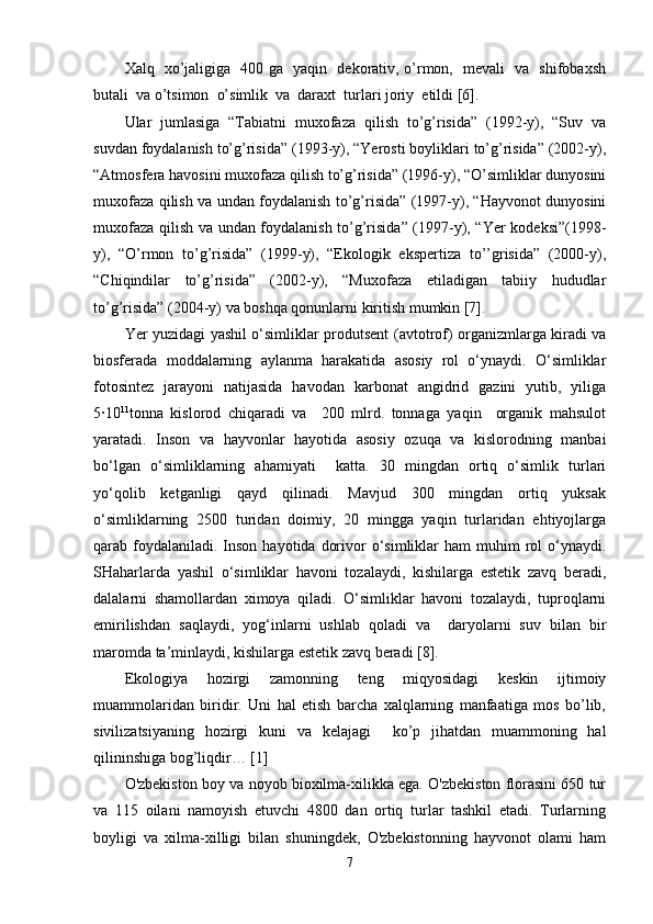 Xalq   xo’jaligiga   400 ga   yaqin   dekorativ, o’rmon,   mevali   va   shifobaxsh
butali  va o’tsimon  o’simlik  va  daraxt  turlari joriy  etildi [6]. 
Ular   jumlasiga   “Tabiatni   muxofaza   qilish   to’g’risida”   (1992-y),   “Suv   va
suvdan foydalanish to’g’risida” (1993-y), “Yerosti boyliklari to’g’risida” (2002-y),
“Atmosfera havosini muxofaza qilish to’g’risida” (1996-y), “O’simliklar dunyosini
muxofaza qilish va undan foydalanish to’g’risida” (1997-y), “Hayvonot dunyosini
muxofaza qilish va undan foydalanish to’g’risida” (1997-y), “Yer kodeksi”(1998-
y),   “O’rmon   to’g’risida”   (1999-y),   “Ekologik   ekspertiza   to’’grisida”   (2000-y),
“Chiqindilar   to’g’risida”   (2002-y),   “Muxofaza   etiladigan   tabiiy   hududlar
to’g’risida” (2004-y) va boshqa qonunlarni kiritish mumkin [7].
Ye r yuzidagi yashil o‘simliklar produtsent   (avtotrof) organizmlarga kiradi va
biosferada   moddalarning   aylanma   harakatida   asosiy   rol   o‘ynaydi.   O‘simliklar
fotosintez   jarayoni   natijasida   havodan   karbonat   angidrid   gazini   yutib,   yiliga
5·10 11
tonna   kislorod   chiqaradi   va     200   mlrd.   tonnaga   yaqin     organik   mahsulot
yaratadi.   Inson   va   hayvonlar   hayotida   asosiy   ozuqa   va   kislorodning   manbai
bo‘lgan   o‘simliklarning   ahamiyati     katta.   30   mingdan   ortiq   o‘simlik   turlari
yo‘qolib   ketganligi   qayd   qilinadi.   Mavjud   300   mingdan   ortiq   yuksak
o‘simliklarning   2500   turidan   doimiy,   20   mingga   yaqin   turlaridan   ehtiyojlarga
qarab foydalaniladi. Inson  hayotida  dorivor  o‘simliklar  ham   muhim  rol  o‘ynaydi.
SHaharlarda   yashil   o‘simliklar   havoni   tozalaydi,   kishilarga   estetik   zavq   beradi,
dalalarni   shamollardan   ximoya   qiladi.   O‘simliklar   havoni   tozalaydi,   tuproqlarni
emirilishdan   saqlaydi,   yog‘inlarni   ushlab   qoladi   va     daryolarni   suv   bilan   bir
maromda ta’minlaydi, kishilarga estetik zavq beradi [8]. 
Ekologiya   hozirgi   zamonning   teng   miqyosidagi   keskin   ijtimoiy
muammolaridan   biridir.   Uni   hal   etish   barcha   xalqlarning   manfaatiga   mos   bo’lib,
sivilizatsiyaning   hozirgi   kuni   va   kelajagi     ko’p   jihatdan   muammoning   hal
qilininshiga bog’liqdir… [1]
O'zbekiston boy va noyob bioxilma-xilikka ega. O'zbekiston florasini 650 tur
va   115   oilani   namoyish   etuvchi   4800   dan   ortiq   turlar   tashkil   etadi.   Turlarning
boyligi   va   xilma-xilligi   bilan   shuningdek,   O'zbekistonning   hayvonot   olami   ham
7 