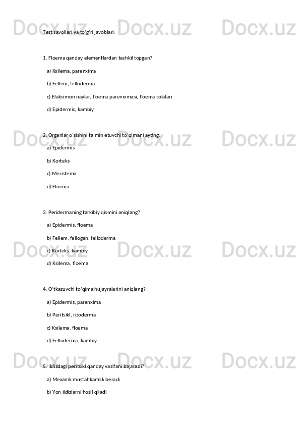 Test savollari va to‘g‘ri javoblari:  
1. Floema qanday elementlardan tashkil topgan?  
   a) Ksilema, parenxima  
   b) Fellem, felloderma  
   c) Elaksimon naylar, floema parenximasi, floema tolalari  ✅   
   d) Epidermis, kambiy  
2. Organlar o‘sishini ta’min etuvchi to‘qimani ayting:  
   a) Epidermis  
   b) Korteks  
   c) Meristema  ✅   
   d) Floema  
3. Peridermaning tarkibiy qismini aniqlang?  
   a) Epidermis, floema  
   b) Fellem, fellogen, felloderma  ✅   
   c) Korteks, kambiy  
   d) Ksilema, floema  
4. O‘tkazuvchi to‘qima hujayralarini aniqlang?  
   a) Epidermis, parenxima  
   b) Peritsikl, rizoderma  
   c) Ksilema, floema  ✅   
   d) Felloderma, kambiy  
5. Ildizdagi peritsikl qanday vazifani bajaradi?  
   a) Mexanik mustahkamlik beradi  
   b) Yon ildizlarni hosil qiladi  ✅    