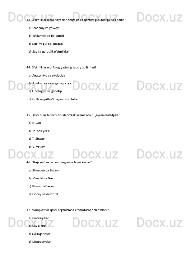 43. O‘simliklar inson foydalanishiga ko‘ra qanday guruhlarga bo‘linadi?  
   a) Madaniy va yovvoyi  ✅   
   b) Ikkilamchi va birlamchi  
   c) Gulli va gul bo‘lmagan  
   d) Suv va quruqlik o‘simliklari  
44. O‘simliklar morfologiyasining asosiy bo‘limlari?  
   a) Anatomiya va ekologiya  
   b) Anatomiya va organografiya  ✅   
   c) Fiziologiya va genotip  
   d) Gulli va gul bo‘lmagan o‘simliklar  
45. Qaysi olim birinchi bo‘lib po‘kak kesmasida hujayrani kuzatgan?  
   a) R. Guk  ✅   
   b) M. Shleyden  
   c) T. Shvann  
   d) V. Virxov  
46. “Hujayra” nazariyasining asoschilari kimlar?  
   a) Shleyden va Shvann  ✅   
   b) Mendel va Guk  
   c) Virxov va Darvin  
   d) Linney va Aristotel  
47. Xloroplastlar qaysi organizmda xromotofor deb ataladi?  
   a) Bakteriyalar  
   b) Suv o‘tlari  ✅   
   c) Qo‘ziqorinlar  
   d) Likopodiyalar