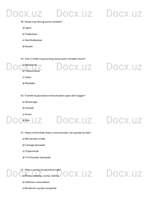 48. Hujayra po‘stining asosiy moddasi?  
   a) Lignin  
   b) Tsellyuloza  ✅   
   c) Hemitsellyuloza  
   d) Keratin  
49. Yosh o‘simlik hujayrasining asosiy qismi nimadan iborat?  
   a) Sitoplazma  ✅   
   b) Mitoxondriya  
   c) Yadro  
   d) Plastidlar  
50. O‘simlik hujayrasida xromosomalarni qaysi olim topgan?  
   a) Strasburger  ✅   
   b) Mendel  
   c) Virxov  
   d) Guk  
51. Meyoz bo‘linishdan keyin xromosomalar soni qanday bo‘ladi?  
   a) Ikki barobar ortadi  
   b) Yarimga kamayadi  ✅   
   c) O‘zgarmaydi  
   d) To‘rt barobar kamayadi  
52. Meyoz qanday bosqichda boradi?  
   a) Profaz, metafaz, anafaz, telofaz  ✅   
   b) Sitokinez va kariokinez  
   c) Ekvatorial va polar bosqichlar