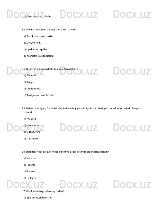 d) Mezozom va o‘zlashish  
53. Vakuola tarkibida qanday moddalar bo‘ladi?  
   a) Suv, tuzlar va eritmalar  ✅   
   b) DNK va RNK  
   c) Lipidlar va oqsillar  
   d) Xromatin va sitoplazma  
54. Hujayraning taranglashishi nima deb ataladi?  
   a) Plazmoliz  
   b) Turgor  ✅   
   c) Deplazmoliz  
   d) Tsellyuloza hosil bo‘lishi  
55. Kelib chiqishiga ko‘ra birlamchi, ikkilamchi joylashishiga ko‘ra uchki, yon, interkalyar bo‘ladi. Bu qaysi
to‘qima?  
   a) Mexanik  
   b) Meristema  ✅   
   c) O‘tkazuvchi  
   d) Ajratuvchi  
56. Bargdagi hosil bo‘lgan moddalar nima orqali o‘simlik organlariga boradi?  
   a) Ksilema  
   b) Floema  ✅   
   c) Korteks  
   d) Fellogen  
57. Qoplovchi to‘qimalarning turlari?  
   a) Epidermis, peridermis  ✅
