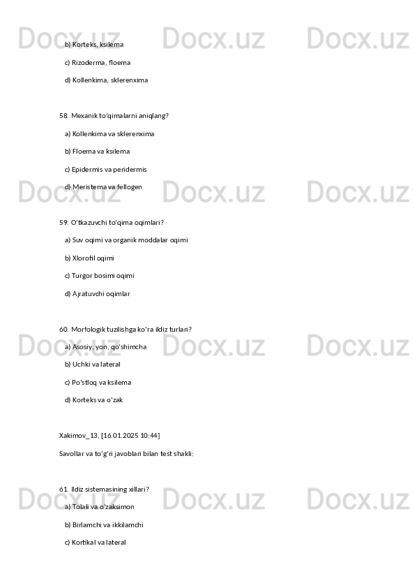    b) Korteks, ksilema  
   c) Rizoderma, floema  
   d) Kollenkima, sklerenxima  
58. Mexanik to‘qimalarni aniqlang?  
   a) Kollenkima va sklerenxima  ✅   
   b) Floema va ksilema  
   c) Epidermis va peridermis  
   d) Meristema va fellogen  
59. O‘tkazuvchi to‘qima oqimlari?  
   a) Suv oqimi va organik moddalar oqimi  ✅   
   b) Xlorofil oqimi  
   c) Turgor bosimi oqimi  
   d) Ajratuvchi oqimlar  
60. Morfologik tuzilishga ko‘ra ildiz turlari?  
   a) Asosiy, yon, qo‘shimcha  ✅   
   b) Uchki va lateral  
   c) Po‘stloq va ksilema  
   d) Korteks va o‘zak
Xakimov_13, [16.01.2025 10:44]
Savollar va to‘g‘ri javoblari bilan test shakli:  
61. Ildiz sistemasining xillari?  
   a) Tolali va o‘zaksimon  ✅   
   b) Birlamchi va ikkilamchi  
   c) Kortikal va lateral   