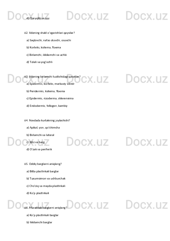 d) Quruqlik va suv  
62. Ildizning shakl o‘zgarishlari qaysilar?  
   a) Saqlovchi, nafas oluvchi, osuvchi  ✅   
   b) Korteks, ksilema, floema  
   c) Birlamchi, ikkilamchi va uchki  
   d) Tolali va yog‘ochli  
63. Ildizning birlamchi tuzilishidagi qavatlar?  
   a) Epidermis, korteks, markaziy silindr  ✅   
   b) Peridermis, ksilema, floema  
   c) Epidermis, rizoderma, sklerenxima  
   d) Endodermis, fellogen, kambiy  
64. Novdada kurtakning joylashishi?  
   a) Apikal, yon, qo‘shimcha  ✅   
   b) Birlamchi va lateral  
   c) Ildiz va barg  
   d) O‘zak va periferik  
65. Oddiy barglarni aniqlang?  
   a) Bitta plastinkali barglar  ✅   
   b) Tuxumsimon va uchburchak  
   c) Cho‘ziq va mayda plastinkali  
   d) Ko‘p plastinkali  
66. Murakkab barglarni aniqlang?  
   a) Ko‘p plastinkali barglar  ✅   
   b) Ikkilamchi barglar
