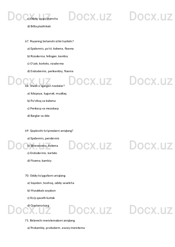    c) Oddiy va qo‘shimcha  
   d) Bitta plastinkali  
67. Poyaning birlamchi ichki tuzilishi?  
   a) Epidermis, po‘st, ksilema, floema  ✅   
   b) Rizoderma, fellogen, kambiy  
   c) O‘zak, korteks, rizoderma  
   d) Endodermis, perikambiy, floema  
68. Shakli o‘zgargan novdalar?  
   a) Ildizpoya, tugunak, muallaq  ✅   
   b) Po‘stloq va ksilema  
   c) Perikarp va mezokarp  
   d) Barglar va ildiz  
69. Qoplovchi to‘qimalarni aniqlang?  
   a) Epidermis, peridermis  ✅   
   b) Sklerenxima, ksilema  
   c) Endodermis, korteks  
   d) Floema, kambiy  
70. Oddiy to‘pgullarni aniqlang.  
   a) Soyabon, boshoq, oddiy savatcha  ✅   
   b) Murakkab soyabon  
   c) Ko‘p qavatli kurtak  
   d) Qoplama barg  
71. Birlamchi meristemalarni aniqlang.  
   a) Prokambiy, protoderm, asosiy meristema  ✅    