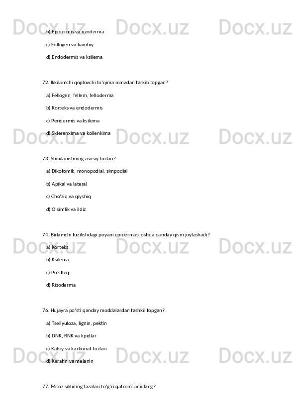b) Epidermis va rizoderma  
   c) Fellogen va kambiy  
   d) Endodermis va ksilema  
72. Ikkilamchi qoplovchi to‘qima nimadan tarkib topgan?  
   a) Fellogen, fellem, felloderma  ✅   
   b) Korteks va endodermis  
   c) Peridermis va ksilema  
   d) Sklerenxima va kollenkima  
73. Shoxlanishning asosiy turlari?  
   a) Dikotomik, monopodial, simpodial  ✅   
   b) Apikal va lateral  
   c) Cho‘ziq va qiyshiq  
   d) O‘simlik va ildiz  
74. Birlamchi tuzilishdagi poyani epidermasi ostida qanday qism joylashadi?  
   a) Korteks  ✅   
   b) Ksilema  
   c) Po‘stloq  
   d) Rizoderma  
76. Hujayra po‘sti qanday moddalardan tashkil topgan?  
   a) Tsellyuloza, lignin, pektin  ✅   
   b) DNK, RNK va lipidlar  
   c) Kalsiy va karbonat tuzlari  
   d) Keratin va melanin  
77. Mitoz siklining fazalari to‘g‘ri qatorini aniqlang?