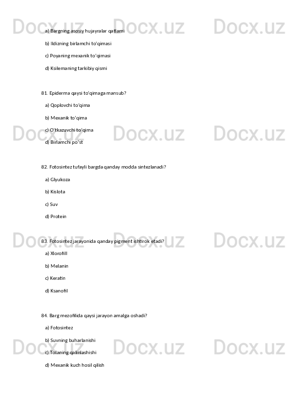 a) Bargning asosiy hujayralar qatlami  ✅   
   b) Ildizning birlamchi to‘qimasi  
   c) Poyaning mexanik to‘qimasi  
   d) Ksilemaning tarkibiy qismi  
81. Epiderma qaysi to‘qimaga mansub?  
   a) Qoplovchi to‘qima  ✅   
   b) Mexanik to‘qima  
   c) O‘tkazuvchi to‘qima  
   d) Birlamchi po‘st  
82. Fotosintez tufayli bargda qanday modda sintezlanadi?  
   a) Glyukoza  ✅   
   b) Kislota  
   c) Suv  
   d) Protein  
83. Fotosintez jarayonida qanday pigment ishtirok etadi?  
   a) Xlorofill  ✅   
   b) Melanin  
   c) Keratin  
   d) Ksanofil  
84. Barg mezofilida qaysi jarayon amalga oshadi?  
   a) Fotosintez  ✅   
   b) Suvning buharlanishi  
   c) Tolaning qalinlashishi  
   d) Mexanik kuch hosil qilish