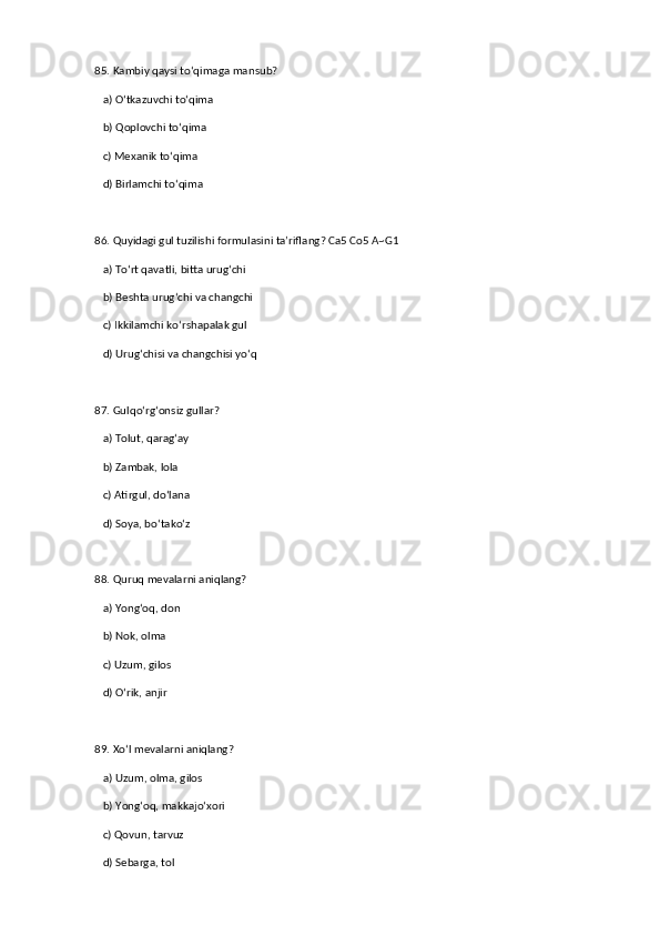 85. Kambiy qaysi to‘qimaga mansub?  
   a) O‘tkazuvchi to‘qima  ✅   
   b) Qoplovchi to‘qima  
   c) Mexanik to‘qima  
   d) Birlamchi to‘qima  
86. Quyidagi gul tuzilishi formulasini ta’riflang? Ca5 Co5 A~G1  
   a) To‘rt qavatli, bitta urug‘chi  ✅   
   b) Beshta urug‘chi va changchi  
   c) Ikkilamchi ko‘rshapalak gul  
   d) Urug‘chisi va changchisi yo‘q  
87. Gulqo‘rg‘onsiz gullar?  
   a) Tolut, qarag‘ay  ✅   
   b) Zambak, lola  
   c) Atirgul, do‘lana  
   d) Soya, bo‘tako‘z  
88. Quruq mevalarni aniqlang?  
   a) Yong‘oq, don  ✅   
   b) Nok, olma  
   c) Uzum, gilos  
   d) O‘rik, anjir  
89. Xo‘l mevalarni aniqlang?  
   a) Uzum, olma, gilos  ✅   
   b) Yong‘oq, makkajo‘xori  
   c) Qovun, tarvuz  
   d) Sebarga, tol