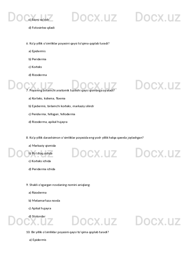 c) Suvni so‘rish  
   d) Fotosintez qiladi  
6. Ko‘p yillik o‘simliklar poyasini qaysi to‘qima qoplab turadi?  
   a) Epidermis  
   b) Periderma  ✅   
   c) Korteks  
   d) Rizoderma  
7. Poyaning birlamchi anatomik tuzilishi qaysi qismlarga ajraladi?  
   a) Korteks, ksilema, floema  
   b) Epidermis, birlamchi korteks, markaziy silindr  ✅   
   c) Periderma, fellogen, felloderma  
   d) Rizoderma, apikal hujayra  
8. Ko‘p yillik daraxtsimon o‘simliklar poyasida eng yosh yillik halqa qaerda joylashgan?  
   a) Markaziy qismida  
   b) Po‘stloq ostida  ✅   
   c) Korteks ichida  
   d) Periderma ichida  
9. Shakli o‘zgargan novdaning nomini aniqlang:  
   a) Rizoderma  
   b) Metamorfoza novda  ✅   
   c) Apikal hujayra  
   d) Stolondar  
10. Bir yillik o‘simliklar poyasini qaysi to‘qima qoplab turadi?  
    a) Epidermis  ✅