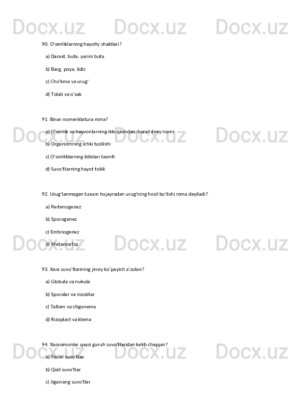 90. O‘simliklarning hayotiy shakllari?  
   a) Daraxt, buta, yarim buta  ✅   
   b) Barg, poya, ildiz  
   c) Cho‘kma va urug‘  
   d) Tolali va o‘zak  
91. Binar nomenklatura nima?  
   a) O‘simlik va hayvonlarning ikki qismdan iborat ilmiy nomi  ✅   
   b) Organizmning ichki tuzilishi  
   c) O‘simliklarning ildizlari tasnifi  
   d) Suvo‘tlarning hayot tsikli  
92. Urug‘lanmagan tuxum hujayradan urug‘ning hosil bo‘lishi nima deyiladi?  
   a) Partenogenez  ✅   
   b) Sporogenez  
   c) Embriogenez  
   d) Metamorfoz  
93. Xara suvo‘tlarining jinsiy ko‘payish a’zolari?  
   a) Globula va nukula  ✅   
   b) Sporalar va rizoidlar  
   c) Tallom va stigonema  
   d) Rizoplast va klema  
94. Xarasimonlar qaysi guruh suvo‘tlaridan kelib chiqqan?  
   a) Yashil suvo‘tlar  ✅   
   b) Qizil suvo‘tlar  
   c) Jigarrang suvo‘tlar