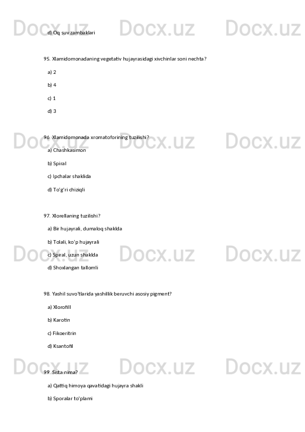 d) Oq suv zambaklari  
95. Xlamidomonadaning vegetativ hujayrasidagi xivchinlar soni nechta?  
   a) 2  ✅   
   b) 4  
   c) 1  
   d) 3  
96. Xlamidomonada xromatoforining tuzilishi?  
   a) Chashkasimon  ✅   
   b) Spiral  
   c) Ipchalar shaklida  
   d) To‘g‘ri chiziqli  
97. Xlorellaning tuzilishi?  
   a) Bir hujayrali, dumaloq shaklda  ✅   
   b) Tolali, ko‘p hujayrali  
   c) Spiral, uzun shaklda  
   d) Shoxlangan tallomli  
98. Yashil suvo‘tlarida yashillik beruvchi asosiy pigment?  
   a) Xlorofill  ✅   
   b) Karotin  
   c) Fikoeritrin  
   d) Ksantofil  
99. Sista nima?  
   a) Qattiq himoya qavatidagi hujayra shakli  ✅   
   b) Sporalar to‘plami