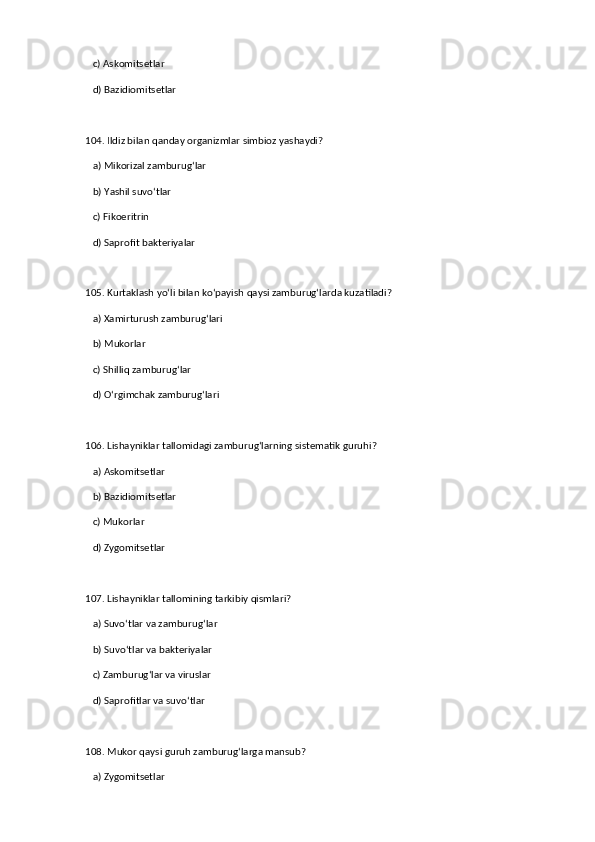 c) Askomitsetlar  
   d) Bazidiomitsetlar  
104. Ildiz bilan qanday organizmlar simbioz yashaydi?  
   a) Mikorizal zamburug‘lar  ✅   
   b) Yashil suvo‘tlar  
   c) Fikoeritrin  
   d) Saprofit bakteriyalar  
105. Kurtaklash yo‘li bilan ko‘payish qaysi zamburug‘larda kuzatiladi?  
   a) Xamirturush zamburug‘lari  ✅   
   b) Mukorlar  
   c) Shilliq zamburug‘lar  
   d) O‘rgimchak zamburug‘lari  
106. Lishayniklar tallomidagi zamburug‘larning sistematik guruhi?  
   a) Askomitsetlar  ✅   
   b) Bazidiomitsetlar  
   c) Mukorlar  
   d) Zygomitsetlar  
107. Lishayniklar tallomining tarkibiy qismlari?  
   a) Suvo‘tlar va zamburug‘lar  ✅   
   b) Suvo‘tlar va bakteriyalar  
   c) Zamburug‘lar va viruslar  
   d) Saprofitlar va suvo‘tlar  
108. Mukor qaysi guruh zamburug‘larga mansub?  
   a) Zygomitsetlar  ✅