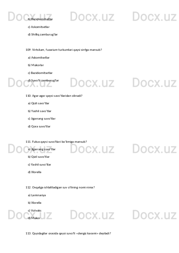    b) Bazidiomitsetlar  
   c) Askomitsetlar  
   d) Shilliq zamburug‘lar  
109. Virtsilum, fuzarium turkumlari qaysi sinfga mansub?  
   a) Askomitsetlar  ✅   
   b) Mukorlar  
   c) Bazidiomitsetlar  
   d) Suvo‘ti zamburug‘lar  
110. Agar-agar qaysi suvo‘tlaridan olinadi?  
   a) Qizil suvo‘tlar  ✅   
   b) Yashil suvo‘tlar  
   c) Jigarrang suvo‘tlar  
   d) Qora suvo‘tlar  
111. Fukus qaysi suvo‘tlari bo‘limiga mansub?  
   a) Jigarrang suvo‘tlar  ✅   
   b) Qizil suvo‘tlar  
   c) Yashil suvo‘tlar  
   d) Xlorella  
112. Ovqatga ishlatiladigan suv o‘tining nomi nima?  
   a) Laminariya  ✅   
   b) Xlorella  
   c) Volvoks  
   d) Mukor  
113. Quyidagilar orasida qaysi suvo‘ti «dengiz karami» deyiladi?   