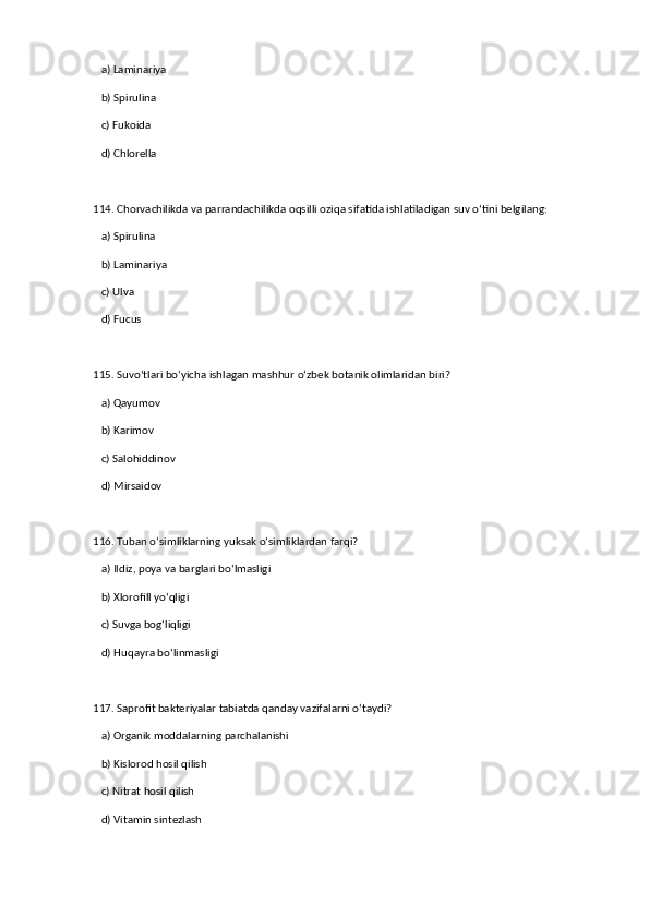 a) Laminariya  ✅   
   b) Spirulina  
   c) Fukoida  
   d) Chlorella  
114. Chorvachilikda va parrandachilikda oqsilli oziqa sifatida ishlatiladigan suv o‘tini belgilang:  
   a) Spirulina  ✅   
   b) Laminariya  
   c) Ulva  
   d) Fucus  
115. Suvo‘tlari bo‘yicha ishlagan mashhur o‘zbek botanik olimlaridan biri?  
   a) Qayumov  ✅   
   b) Karimov  
   c) Salohiddinov  
   d) Mirsaidov  
116. Tuban o‘simliklarning yuksak o‘simliklardan farqi?  
   a) Ildiz, poya va barglari bo‘lmasligi  ✅   
   b) Xlorofill yo‘qligi  
   c) Suvga bog‘liqligi  
   d) Huqayra bo‘linmasligi  
117. Saprofit bakteriyalar tabiatda qanday vazifalarni o‘taydi?  
   a) Organik moddalarning parchalanishi  ✅   
   b) Kislorod hosil qilish  
   c) Nitrat hosil qilish  
   d) Vitamin sintezlash
