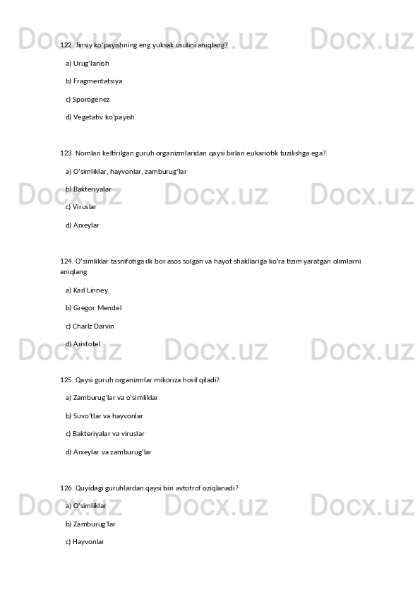 122. Jinsiy ko‘payishning eng yuksak usulini aniqlang?  
   a) Urug‘lanish  ✅   
   b) Fragmentatsiya  
   c) Sporogenez  
   d) Vegetativ ko‘payish  
123. Nomlari keltirilgan guruh organizmlaridan qaysi birlari eukariotik tuzilishga ega?  
   a) O‘simliklar, hayvonlar, zamburug‘lar  ✅   
   b) Bakteriyalar  
   c) Viruslar  
   d) Arxeylar  
124. O‘simliklar tasnifotiga ilk bor asos solgan va hayot shakllariga ko‘ra tizim yaratgan olimlarni 
aniqlang.  
   a) Karl Linney  ✅   
   b) Gregor Mendel  
   c) Charlz Darvin  
   d) Aristotel  
125. Qaysi guruh organizmlar mikoriza hosil qiladi?  
   a) Zamburug‘lar va o‘simliklar  ✅   
   b) Suvo‘tlar va hayvonlar  
   c) Bakteriyalar va viruslar  
   d) Arxeylar va zamburug‘lar  
126. Quyidagi guruhlardan qaysi biri avtotrof oziqlanadi?  
   a) O‘simliklar  ✅   
   b) Zamburug‘lar  
   c) Hayvonlar