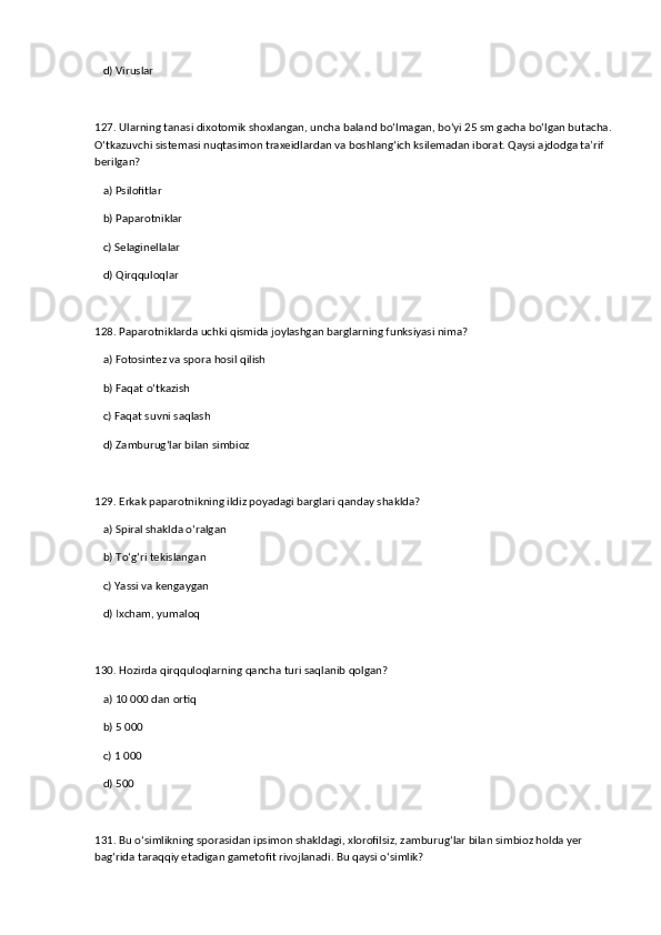d) Viruslar  
127. Ularning tanasi dixotomik shoxlangan, uncha baland bo‘lmagan, bo‘yi 25 sm gacha bo‘lgan butacha.
O‘tkazuvchi sistemasi nuqtasimon traxeidlardan va boshlang‘ich ksilemadan iborat. Qaysi ajdodga ta’rif 
berilgan?  
   a) Psilofitlar  ✅   
   b) Paparotniklar  
   c) Selaginellalar  
   d) Qirqquloqlar  
128. Paparotniklarda uchki qismida joylashgan barglarning funksiyasi nima?  
   a) Fotosintez va spora hosil qilish  ✅   
   b) Faqat o‘tkazish  
   c) Faqat suvni saqlash  
   d) Zamburug‘lar bilan simbioz  
129. Erkak paparotnikning ildiz poyadagi barglari qanday shaklda?  
   a) Spiral shaklda o‘ralgan  ✅   
   b) To‘g‘ri tekislangan  
   c) Yassi va kengaygan  
   d) Ixcham, yumaloq  
130. Hozirda qirqquloqlarning qancha turi saqlanib qolgan?  
   a) 10 000 dan ortiq  ✅   
   b) 5 000  
   c) 1 000  
   d) 500  
131. Bu o‘simlikning sporasidan ipsimon shakldagi, xlorofilsiz, zamburug‘lar bilan simbioz holda yer 
bag‘rida taraqqiy etadigan gametofit rivojlanadi. Bu qaysi o‘simlik?
