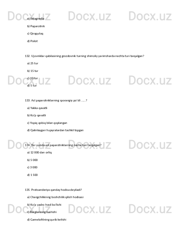 a) Selaginella  ✅   
   b) Paparotnik  
   c) Qirqquloq  
   d) Psilot  
132. Ujovniklar qabilasining grozdovnik turning shimoliy yarimsharda nechta turi tarqalgan?  
   a) 25 tur  ✅   
   b) 15 tur  
   c) 10 tur  
   d) 5 tur  
133. Asl paparotniklarning sporangiy po‘sti ……?  
   a) Yakka qavatli  ✅   
   b) Ko‘p qavatli  
   c) Yopiq qobiq bilan qoplangan  
   d) Qalinlaygan hujayralardan tashkil topgan  
134. Yer yuzida asl paparotniklarning necha turi tarqalgan?  
   a) 12 000 dan ortiq  ✅   
   b) 5 000  
   c) 3 000  
   d) 1 500  
135. Protoanderiya qanday hodisa deyiladi?  
   a) Changchilikning boshchilik qilish hodisasi  ✅   
   b) Ko‘p yadro hosil bo‘lishi  
   c) Barglarining tushishi  
   d) Gametofitning qurib ketishi