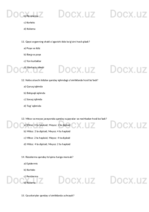 b) Periderma  
    c) Korteks  
    d) Ksilema  
11. Qaysi organning shakl o‘zgarishi ildiz bo‘g‘zini hosil qiladi?  
    a) Poya va ildiz  ✅   
    b) Barg va poya  
    c) Yon kurtaklar  
    d) Markaziy silindr  
12. Nafas oluvchi ildizlar qanday iqlimdagi o‘simliklarda hosil bo‘ladi?  
    a) Quruq iqlimda  
    b) Botqoqli iqlimda  ✅   
    c) Sovuq iqlimda  
    d) Tog‘ iqlimida  
13. Mitoz va meyoz jarayonida qanday xujayralar va nechtadan hosil bo‘ladi?  
    a) Mitoz: 4 ta haploid, Meyoz: 2 ta diploid  
    b) Mitoz: 2 ta diploid, Meyoz: 4 ta haploid  ✅   
    c) Mitoz: 2 ta haploid, Meyoz: 4 ta diploid  
    d) Mitoz: 4 ta diploid, Meyoz: 2 ta haploid  
14. Rizoderma qanday to‘qima turiga mansub?  
    a) Epidermis  ✅   
    b) Korteks  
    c) Periderma  
    d) Ksilema  
15. Gaustoriylar qanday o‘simliklarda uchraydi?