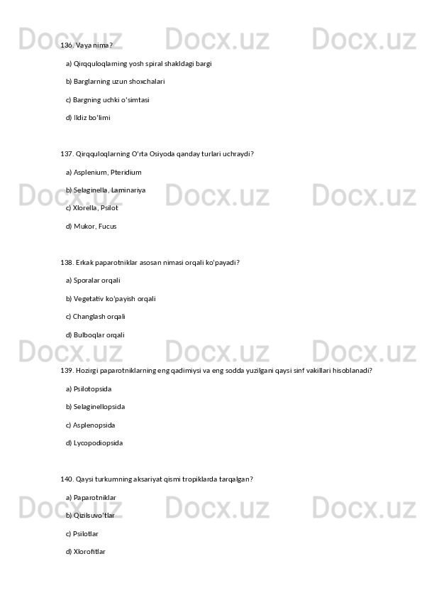 136. Vaya nima?  
   a) Qirqquloqlarning yosh spiral shakldagi bargi  ✅   
   b) Barglarning uzun shoxchalari  
   c) Bargning uchki o‘simtasi  
   d) Ildiz bo‘limi  
137. Qirqquloqlarning O‘rta Osiyoda qanday turlari uchraydi?  
   a) Asplenium, Pteridium  ✅   
   b) Selaginella, Laminariya  
   c) Xlorella, Psilot  
   d) Mukor, Fucus  
138. Erkak paparotniklar asosan nimasi orqali ko‘payadi?  
   a) Sporalar orqali  ✅   
   b) Vegetativ ko‘payish orqali  
   c) Changlash orqali  
   d) Bulboqlar orqali  
139. Hozirgi paparotniklarning eng qadimiysi va eng sodda yuzilgani qaysi sinf vakillari hisoblanadi?  
   a) Psilotopsida  ✅   
   b) Selaginellopsida  
   c) Asplenopsida  
   d) Lycopodiopsida  
140. Qaysi turkumning aksariyat qismi tropiklarda tarqalgan?  
   a) Paparotniklar  ✅   
   b) Qizilsuvo‘tlar  
   c) Psilotlar  
   d) Xlorofitlar