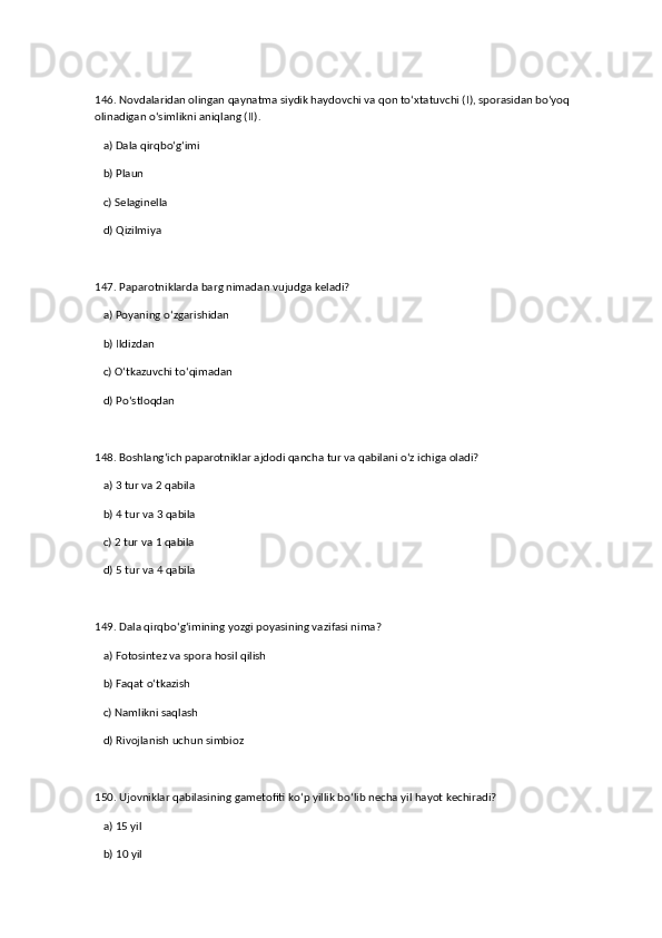 146. Novdalaridan olingan qaynatma siydik haydovchi va qon to‘xtatuvchi (I), sporasidan bo‘yoq 
olinadigan o‘simlikni aniqlang (II).  
   a) Dala qirqbo‘g‘imi  ✅   
   b) Plaun  
   c) Selaginella  
   d) Qizilmiya  
147. Paparotniklarda barg nimadan vujudga keladi?  
   a) Poyaning o‘zgarishidan  ✅   
   b) Ildizdan  
   c) O‘tkazuvchi to‘qimadan  
   d) Po‘stloqdan  
148. Boshlang‘ich paparotniklar ajdodi qancha tur va qabilani o‘z ichiga oladi?  
   a) 3 tur va 2 qabila  ✅   
   b) 4 tur va 3 qabila  
   c) 2 tur va 1 qabila  
   d) 5 tur va 4 qabila  
149. Dala qirqbo‘g‘imining yozgi poyasining vazifasi nima?  
   a) Fotosintez va spora hosil qilish  ✅   
   b) Faqat o‘tkazish  
   c) Namlikni saqlash  
   d) Rivojlanish uchun simbioz  
150. Ujovniklar qabilasining gametofiti ko‘p yillik bo‘lib necha yil hayot kechiradi?  
   a) 15 yil  ✅   
   b) 10 yil
