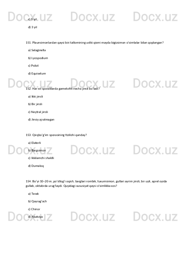 c) 5 yil  
   d) 3 yil  
151. Plaunsimonlardan qaysi biri tallomining ustki qismi mayda bigizsimon o‘simtalar bilan qoplangan?  
   a) Selaginella  ✅   
   b) Lycopodium  
   c) Psilot  
   d) Equisetum  
152. Har-xil sporalilarda gametofiti necha jinsli bo‘ladi?  
   a) Ikki jinsli  ✅   
   b) Bir jinsli  
   c) Neytral jinsli  
   d) Jinsiy ajralmagan  
153. Qirqbo‘g‘im sporasining tizilishi qanday?  
   a) Elaterli  ✅   
   b) Bargsimon  
   c) Ikkilamchi shaklli  
   d) Dumaloq  
154. Bo‘yi 10–20 m, po‘stlog‘i oqish, barglari rombik, tuxumsimon, gullari ayrim jinsli, bir uyli, aprel oyida
gullab, oktabrda urug‘laydi. Quyidagi xususiyat qaysi o‘simlikka xos?  
   a) Terak  ✅   
   b) Qayrag‘och  
   c) Chinor  
   d) Akatsiya