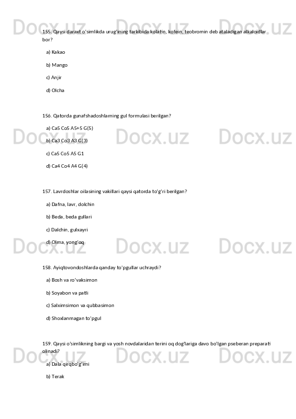 155. Qaysi daraxt o‘simlikda urug‘ining tarkibida kolatin, kofein, teobromin deb ataladigan alkaloidlar 
bor?  
   a) Kakao  ✅   
   b) Mango  
   c) Anjir  
   d) Olcha  
156. Qatorda gunafshadoshlarning gul formulasi berilgan?  
   a) Ca5 Co5 A5+5 G(5)  ✅   
   b) Ca3 Co3 A3 G(3)  
   c) Ca5 Co5 A5 G1  
   d) Ca4 Co4 A4 G(4)  
157. Lavrdoshlar oilasining vakillari qaysi qatorda to‘g‘ri berilgan?  
   a) Dafna, lavr, dolchin  ✅   
   b) Beda, beda gullari  
   c) Dalchin, gulxayri  
   d) Olma, yong‘oq  
158. Ayiqtovondoshlarda qanday to‘pgullar uchraydi?  
   a) Bosh va ro‘vaksimon  ✅   
   b) Soyabon va patli  
   c) Salximsimon va qubbasimon  
   d) Shoxlanmagan to‘pgul  
159. Qaysi o‘simlikning bargi va yosh novdalaridan terini oq dog‘lariga davo bo‘lgan pseberan preparati 
olinadi?  
   a) Dala qirqbo‘g‘imi  ✅   
   b) Terak