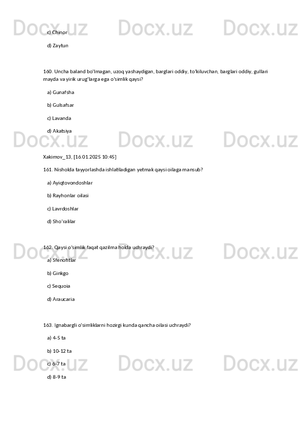    c) Chinor  
   d) Zaytun  
160. Uncha baland bo‘lmagan, uzoq yashaydigan, barglari oddiy, to‘kiluvchan, barglari oddiy, gullari 
mayda va yirik urug‘larga ega o‘simlik qaysi?  
   a) Gunafsha  ✅   
   b) Gulsafsar  
   c) Lavanda  
   d) Akatsiya
Xakimov_13, [16.01.2025 10:45]
161. Nisholda tayyorlashda ishlatiladigan yetmak qaysi oilaga mansub?  
   a) Ayiqtovondoshlar  
   b) Rayhonlar oilasi  ✅   
   c) Lavrdoshlar  
   d) Sho‘ralilar  
162. Qaysi o‘simlik faqat qazilma holda uchraydi?  
   a) Sfenofitlar  ✅   
   b) Ginkgo  
   c) Sequoia  
   d) Araucaria  
163. Ignabargli o‘simliklarni hozirgi kunda qancha oilasi uchraydi?  
   a) 4-5 ta  ✅   
   b) 10-12 ta  
   c) 6-7 ta  
   d) 8-9 ta   