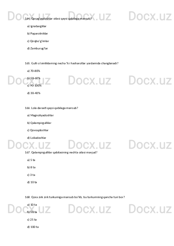 164. Qarag‘aydoshlar oilasi qaysi qabilaga mansub?  
   a) Ignabarglilar  ✅   
   b) Paparotniklar  
   c) Qirqbo‘g‘imlar  
   d) Zamburug‘lar  
165. Gulli o‘simliklarning necha % i hasharotlar yordamida changlanadi?  
   a) 70-80%  ✅   
   b) 50-60%  
   c) 90-100%  
   d) 30-40%  
166. Lola daraxti qaysi qabilaga mansub?  
   a) Magnoliyadoshlar  ✅   
   b) Qalampirgullilar  
   c) Qovoqdoshlar  
   d) Loliadoshlar  
167. Qalampirgullilar qabilasining nechta oilasi mavjud?  
   a) 5 ta  ✅   
   b) 8 ta  
   c) 3 ta  
   d) 10 ta  
168. Qora zirk zirk turkumiga mansub bo‘lib, bu turkumning qancha turi bor?  
   a) 10 ta  
   b) 50 ta  ✅   
   c) 25 ta  
   d) 100 ta