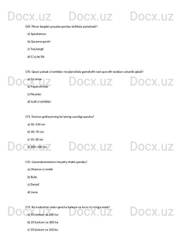 169. Plaun barglari poyada qanday tartibda joylashadi?  
   a) Spiralsimon  ✅   
   b) Qarama-qarshi  
   c) Toq bargli  
   d) G‘uj bo‘lib  
170. Qaysi yuksak o‘simliklar rivojlanishida gametofit nasl sporofit nasldan ustunlik qiladi?  
   a) Yo‘sinlar  ✅   
   b) Paparotniklar  
   c) Plaunlar  
   d) Gulli o‘simliklar  
171. Dorivor gulhayrining bo‘yining uzunligi qancha?  
   a) 50–150 sm  ✅   
   b) 30–70 sm  
   c) 10–20 sm  
   d) 200–300 sm  
172. Gazandanamolarni hayotiy shakli qanday?  
   a) Otsimon o‘simlik  ✅   
   b) Buta  
   c) Daraxt  
   d) Liana  
173. Ra’nodoshlar oilasi qancha turkum va turni o‘z ichiga oladi?  
   a) 15 turkum va 200 tur  ✅   
   b) 20 turkum va 300 tur  
   c) 10 turkum va 150 tur