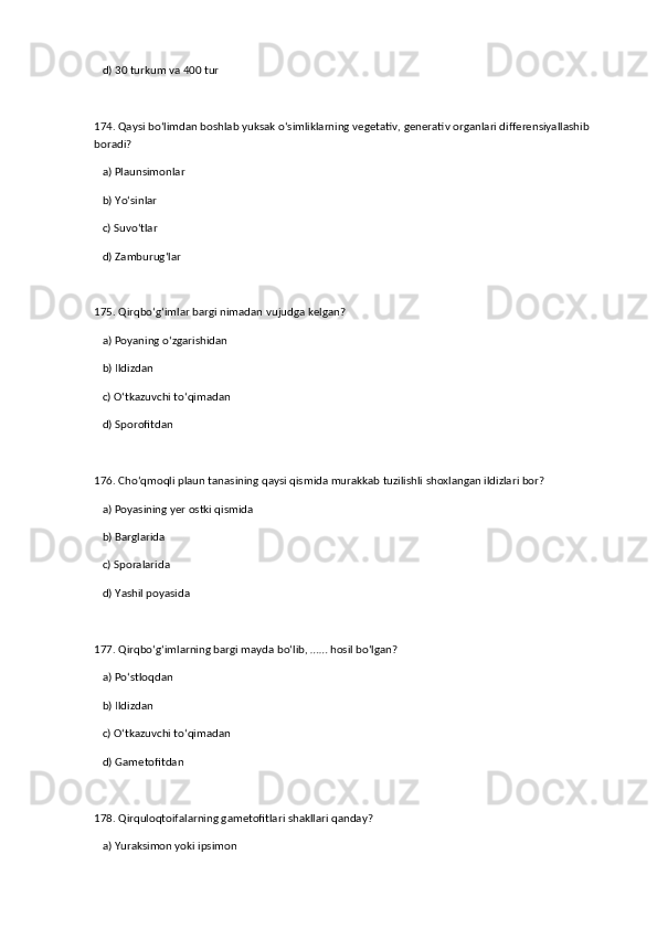 d) 30 turkum va 400 tur  
174. Qaysi bo‘limdan boshlab yuksak o‘simliklarning vegetativ, generativ organlari differensiyallashib 
boradi?  
   a) Plaunsimonlar  ✅   
   b) Yo‘sinlar  
   c) Suvo‘tlar  
   d) Zamburug‘lar  
175. Qirqbo‘g‘imlar bargi nimadan vujudga kelgan?  
   a) Poyaning o‘zgarishidan  ✅   
   b) Ildizdan  
   c) O‘tkazuvchi to‘qimadan  
   d) Sporofitdan  
176. Cho‘qmoqli plaun tanasining qaysi qismida murakkab tuzilishli shoxlangan ildizlari bor?  
   a) Poyasining yer ostki qismida  ✅   
   b) Barglarida  
   c) Sporalarida  
   d) Yashil poyasida  
177. Qirqbo‘g‘imlarning bargi mayda bo‘lib, …… hosil bo‘lgan?  
   a) Po‘stloqdan  ✅   
   b) Ildizdan  
   c) O‘tkazuvchi to‘qimadan  
   d) Gametofitdan  
178. Qirquloqtoifalarning gametofitlari shakllari qanday?  
   a) Yuraksimon yoki ipsimon  ✅