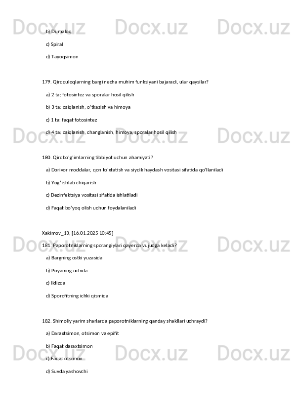    b) Dumaloq  
   c) Spiral  
   d) Tayoqsimon  
179. Qirqquloqlarning bargi necha muhim funksiyani bajaradi, ular qaysilar?  
   a) 2 ta: fotosintez va sporalar hosil qilish  ✅   
   b) 3 ta: oziqlanish, o‘tkazish va himoya  
   c) 1 ta: faqat fotosintez  
   d) 4 ta: oziqlanish, changlanish, himoya, sporalar hosil qilish  
180. Qirqbo‘g‘imlarning tibbiyot uchun ahamiyati?  
   a) Dorivor moddalar, qon to‘xtatish va siydik haydash vositasi sifatida qo‘llaniladi  ✅   
   b) Yog‘ ishlab chiqarish  
   c) Dezinfektsiya vositasi sifatida ishlatiladi  
   d) Faqat bo‘yoq olish uchun foydalaniladi
Xakimov_13, [16.01.2025 10:45]
181. Paporotniklarning sporangiylari qayerda vujudga keladi?  
   a) Bargning ostki yuzasida  ✅   
   b) Poyaning uchida  
   c) Ildizda  
   d) Sporofitning ichki qismida  
182. Shimoliy yarim sharlarda paporotniklarning qanday shakllari uchraydi?  
   a) Daraxtsimon, otsimon va epifit  ✅   
   b) Faqat daraxtsimon  
   c) Faqat otsimon  
   d) Suvda yashovchi   