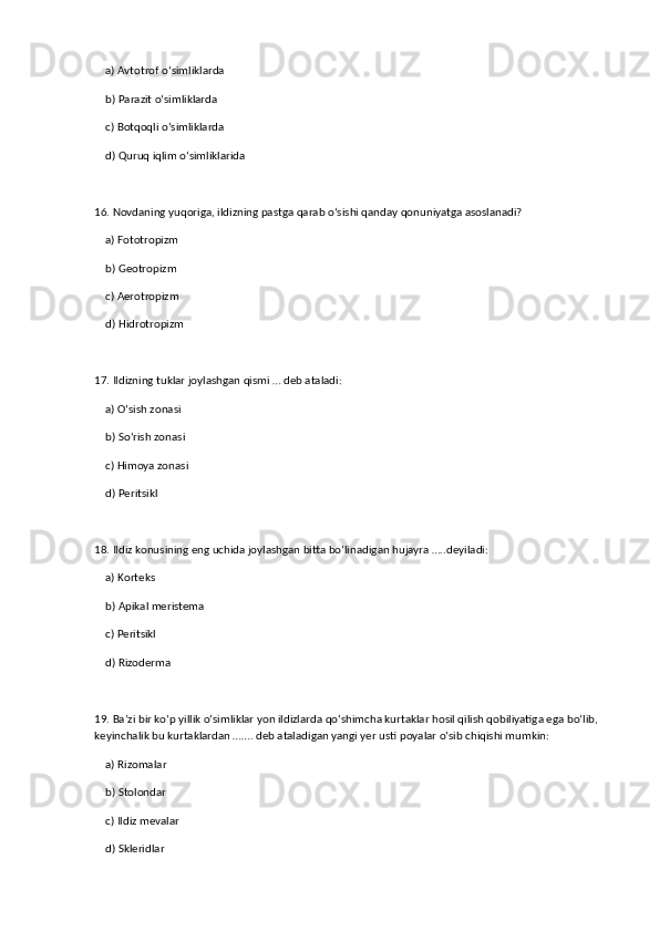 a) Avtotrof o‘simliklarda  
    b) Parazit o‘simliklarda  ✅   
    c) Botqoqli o‘simliklarda  
    d) Quruq iqlim o‘simliklarida  
16. Novdaning yuqoriga, ildizning pastga qarab o‘sishi qanday qonuniyatga asoslanadi?  
    a) Fototropizm  
    b) Geotropizm  ✅   
    c) Aerotropizm  
    d) Hidrotropizm  
17. Ildizning tuklar joylashgan qismi … deb ataladi:  
    a) O‘sish zonasi  
    b) So‘rish zonasi  ✅   
    c) Himoya zonasi  
    d) Peritsikl  
18. Ildiz konusining eng uchida joylashgan bitta bo‘linadigan hujayra …..deyiladi:  
    a) Korteks  
    b) Apikal meristema  ✅   
    c) Peritsikl  
    d) Rizoderma  
19. Ba’zi bir ko‘p yillik o‘simliklar yon ildizlarda qo‘shimcha kurtaklar hosil qilish qobiliyatiga ega bo‘lib, 
keyinchalik bu kurtaklardan ……. deb ataladigan yangi yer usti poyalar o‘sib chiqishi mumkin:  
    a) Rizomalar  
    b) Stolondar  ✅   
    c) Ildiz mevalar  
    d) Skleridlar