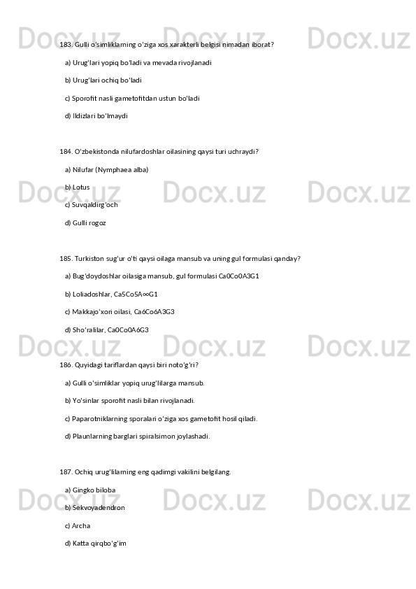 183. Gulli o‘simliklarning o‘ziga xos xarakterli belgisi nimadan iborat?  
   a) Urug‘lari yopiq bo‘ladi va mevada rivojlanadi  ✅   
   b) Urug‘lari ochiq bo‘ladi  
   c) Sporofit nasli gametofitdan ustun bo‘ladi  
   d) Ildizlari bo‘lmaydi  
184. O‘zbekistonda nilufardoshlar oilasining qaysi turi uchraydi?  
   a) Nilufar (Nymphaea alba)  ✅   
   b) Lotus  
   c) Suvqaldirg‘och  
   d) Gulli rogoz  
185. Turkiston sug‘ur o‘ti qaysi oilaga mansub va uning gul formulasi qanday?  
   a) Bug‘doydoshlar oilasiga mansub, gul formulasi Ca0Co0A3G1  ✅   
   b) Loliadoshlar, Ca5Co5A∞G1  
   c) Makkajo‘xori oilasi, Ca6Co6A3G3  
   d) Sho‘ralilar, Ca0Co0A6G3  
186. Quyidagi tariflardan qaysi biri noto‘g‘ri?  
   a) Gulli o‘simliklar yopiq urug‘lilarga mansub.  
   b) Yo‘sinlar sporofit nasli bilan rivojlanadi.  ✅   
   c) Paparotniklarning sporalari o‘ziga xos gametofit hosil qiladi.  
   d) Plaunlarning barglari spiralsimon joylashadi.  
187. Ochiq urug‘lilarning eng qadimgi vakilini belgilang.  
   a) Gingko biloba  ✅   
   b) Sekvoyadendron  
   c) Archa  
   d) Katta qirqbo‘g‘im