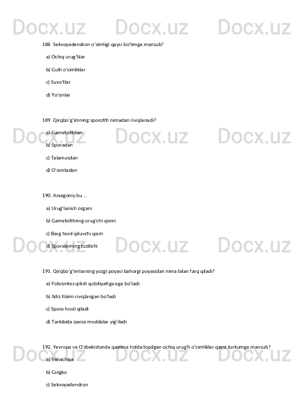 188. Sekvoyadendron o‘simligi qaysi bo‘limga mansub?  
   a) Ochiq urug‘lilar  ✅   
   b) Gulli o‘simliklar  
   c) Suvo‘tlar  
   d) Yo‘sinlar  
189. Qirqbo‘g‘imning sporofiti nimadan rivojlanadi?  
   a) Gametofitdan  ✅   
   b) Sporadan  
   c) Talamusdan  
   d) O‘simtadan  
190. Arxegoniy bu …  
   a) Urug‘lanish organi  ✅   
   b) Gametofitning urug‘chi qismi  
   c) Barg hosil qiluvchi qism  
   d) Sporalarning tuzilishi  
191. Qirqbo‘g‘imlarning yozgi poyasi bahorgi poyasidan nima bilan farq qiladi?  
   a) Fotosintez qilish qobiliyatiga ega bo‘ladi  ✅   
   b) Ildiz tizimi rivojlangan bo‘ladi  
   c) Spora hosil qiladi  
   d) Tarkibida zaxira moddalar yig‘iladi  
192. Yevropa va O‘zbekistonda qazilma holda topilgan ochiq urug‘li o‘simliklar qaysi turkumga mansub?  
   a) Velvichiya  ✅   
   b) Gingko  
   c) Sekvoyadendron