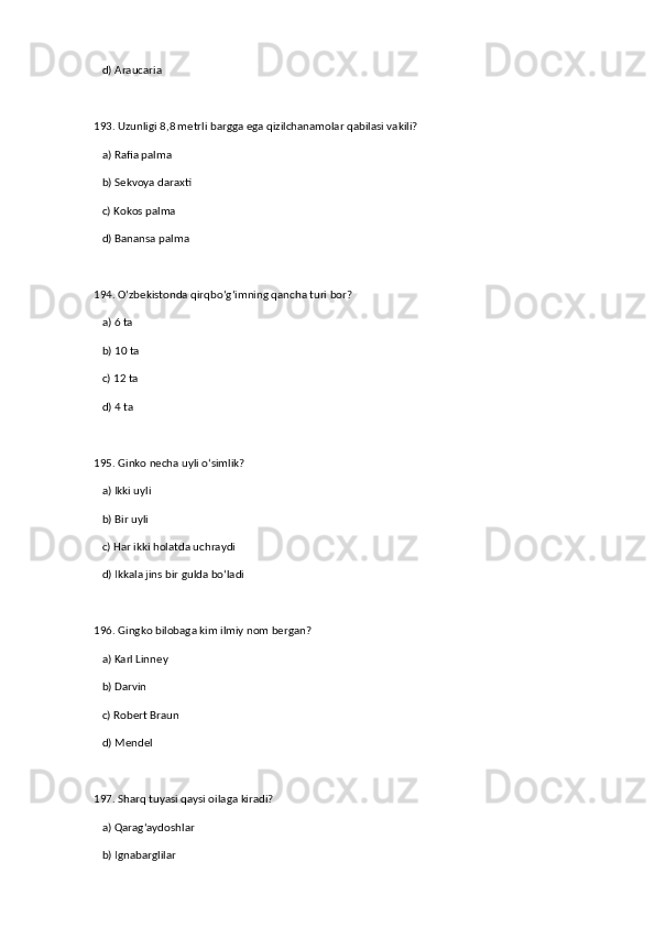 d) Araucaria  
193. Uzunligi 8,8 metrli bargga ega qizilchanamolar qabilasi vakili?  
   a) Rafia palma  ✅   
   b) Sekvoya daraxti  
   c) Kokos palma  
   d) Banansa palma  
194. O‘zbekistonda qirqbo‘g‘imning qancha turi bor?  
   a) 6 ta  ✅   
   b) 10 ta  
   c) 12 ta  
   d) 4 ta  
195. Ginko necha uyli o‘simlik?  
   a) Ikki uyli  ✅   
   b) Bir uyli  
   c) Har ikki holatda uchraydi  
   d) Ikkala jins bir gulda bo‘ladi  
196. Gingko bilobaga kim ilmiy nom bergan?  
   a) Karl Linney  ✅   
   b) Darvin  
   c) Robert Braun  
   d) Mendel  
197. Sharq tuyasi qaysi oilaga kiradi?  
   a) Qarag‘aydoshlar  ✅   
   b) Ignabarglilar
