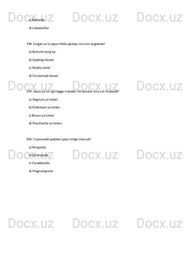 c) Kaktuslar  
   d) Loliadoshlar  
198. Gingko so‘zi yapon tilida qanday ma’noni anglatadi?  
   a) Kumush yong‘oq  ✅   
   b) Qadimgi daraxt  
   c) Abadiy yashil  
   d) Cho‘qmoqli daraxt  
199. Qaysi yo‘sin og‘irligiga nisbatan 30 barobar ko‘p suv to‘playdi?  
   a) Sfagnum yo‘sinlari  ✅   
   b) Politrikum yo‘sinlari  
   c) Bryum yo‘sinlari  
   d) Marchantia yo‘sinlari  
200. Cupressales qabilasi qaysi sinfga mansub?  
   a) Pinopsida  ✅   
   b) Gnetopsida  
   c) Cycadopsida  
   d) Magnoliopsida