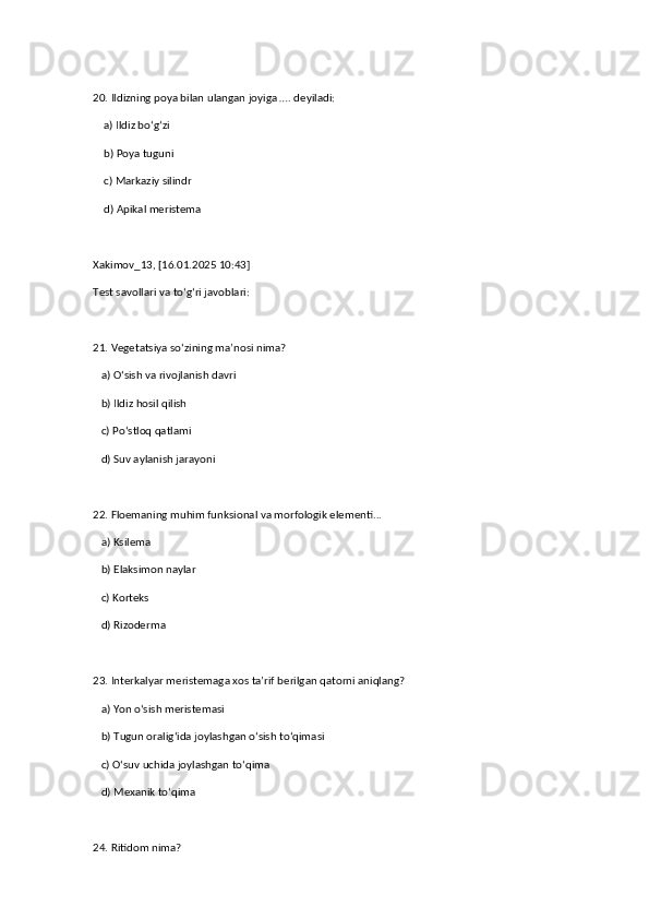 20. Ildizning poya bilan ulangan joyiga …. deyiladi:  
    a) Ildiz bo‘g‘zi  ✅   
    b) Poya tuguni  
    c) Markaziy silindr  
    d) Apikal meristema
Xakimov_13, [16.01.2025 10:43]
Test savollari va to‘g‘ri javoblari:  
21. Vegetatsiya so‘zining ma’nosi nima?  
   a) O‘sish va rivojlanish davri  ✅   
   b) Ildiz hosil qilish  
   c) Po‘stloq qatlami  
   d) Suv aylanish jarayoni  
22. Floemaning muhim funksional va morfologik elementi...  
   a) Ksilema  
   b) Elaksimon naylar  ✅   
   c) Korteks  
   d) Rizoderma  
23. Interkalyar meristemaga xos ta’rif berilgan qatorni aniqlang?  
   a) Yon o‘sish meristemasi  
   b) Tugun oralig‘ida joylashgan o‘sish to‘qimasi  ✅   
   c) O‘suv uchida joylashgan to‘qima  
   d) Mexanik to‘qima  
24. Ritidom nima?   