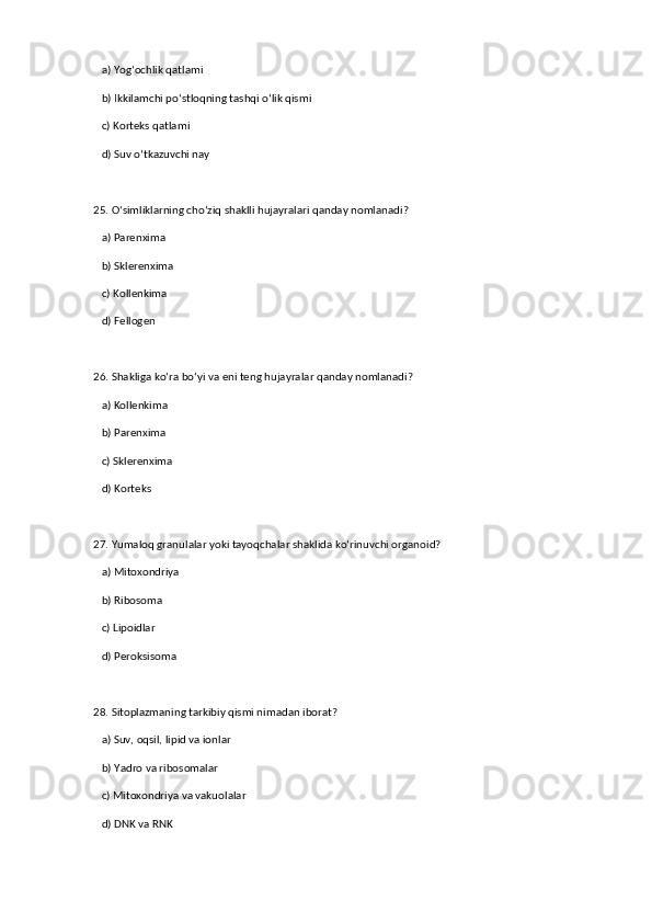 a) Yog‘ochlik qatlami  
   b) Ikkilamchi po‘stloqning tashqi o‘lik qismi  ✅   
   c) Korteks qatlami  
   d) Suv o‘tkazuvchi nay  
25. O‘simliklarning cho‘ziq shaklli hujayralari qanday nomlanadi?  
   a) Parenxima  
   b) Sklerenxima  ✅   
   c) Kollenkima  
   d) Fellogen  
26. Shakliga ko‘ra bo‘yi va eni teng hujayralar qanday nomlanadi?  
   a) Kollenkima  
   b) Parenxima  ✅   
   c) Sklerenxima  
   d) Korteks  
27. Yumaloq granulalar yoki tayoqchalar shaklida ko‘rinuvchi organoid?  
   a) Mitoxondriya  ✅   
   b) Ribosoma  
   c) Lipoidlar  
   d) Peroksisoma  
28. Sitoplazmaning tarkibiy qismi nimadan iborat?  
   a) Suv, oqsil, lipid va ionlar  ✅   
   b) Yadro va ribosomalar  
   c) Mitoxondriya va vakuolalar  
   d) DNK va RNK