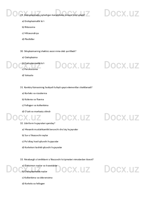29. Gialoplazmada joylashgan kanalchalar nimani hosil qiladi?  
   a) Endoplazmatik to‘r  ✅   
   b) Ribosoma  
   c) Mitoxondriya  
   d) Plastidlar  
30. Sitoplazmaning shaklsiz asosi nima deb yuritiladi?  
   a) Gialoplazma  ✅   
   b) Endoplazmatik to‘r  
   c) Peroksisoma  
   d) Vakuola  
31. Kambiy tizmasining faoliyati tufayli qaysi elementlar shakllanadi?  
   a) Korteks va rizoderma  
   b) Ksilema va floema  ✅   
   c) Fellogen va kollenkima  
   d) O‘zak va markaziy silindr  
32. Libriform hujayralari qanday?  
   a) Mexanik mustahkamlik beruvchi cho‘ziq hujayralar  ✅   
   b) Suv o‘tkazuvchi naylar  
   c) Po‘stloq hosil qiluvchi hujayralar  
   d) Korteksni tashkil qiluvchi hujayralar  
33. Ninabargli o‘simliklarni o‘tkazuvchi to‘qimalari nimalardan iborat?  
   a) Elaksimon naylar va traxeidalar  ✅   
   b) Endoplazmatik naylar  
   c) Kollenkima va sklerenxima  
   d) Korteks va fellogen