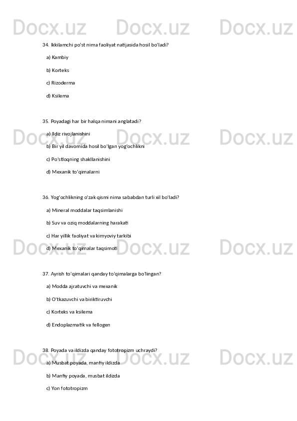 34. Ikkilamchi po‘st nima faoliyat natijasida hosil bo‘ladi?  
   a) Kambiy  ✅   
   b) Korteks  
   c) Rizoderma  
   d) Ksilema  
35. Poyadagi har bir halqa nimani anglatadi?  
   a) Ildiz rivojlanishini  
   b) Bir yil davomida hosil bo‘lgan yog‘ochlikni  ✅   
   c) Po‘stloqning shakllanishini  
   d) Mexanik to‘qimalarni  
36. Yog‘ochlikning o‘zak qismi nima sababdan turli xil bo‘ladi?  
   a) Mineral moddalar taqsimlanishi  
   b) Suv va oziq moddalarning harakati  
   c) Har yillik faoliyat va kimyoviy tarkibi  ✅   
   d) Mexanik to‘qimalar taqsimoti  
37. Ayrish to‘qimalari qanday to‘qimalarga bo‘lingan?  
   a) Modda ajratuvchi va mexanik  ✅   
   b) O‘tkazuvchi va biriktiruvchi  
   c) Korteks va ksilema  
   d) Endoplazmatik va fellogen  
38. Poyada va ildizda qanday fototropizm uchraydi?  
   a) Musbat poyada, manfiy ildizda  ✅   
   b) Manfiy poyada, musbat ildizda  
   c) Yon fototropizm