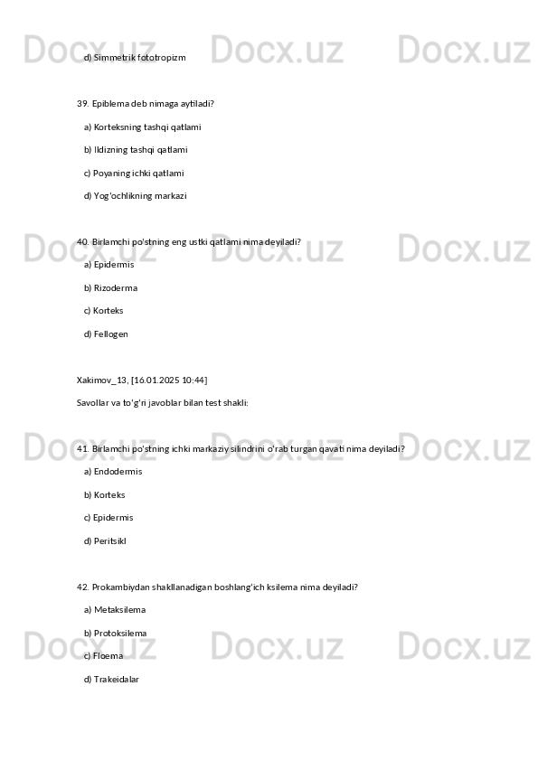    d) Simmetrik fototropizm  
39. Epiblema deb nimaga aytiladi?  
   a) Korteksning tashqi qatlami  
   b) Ildizning tashqi qatlami  ✅   
   c) Poyaning ichki qatlami  
   d) Yog‘ochlikning markazi  
40. Birlamchi po‘stning eng ustki qatlami nima deyiladi?  
   a) Epidermis  ✅   
   b) Rizoderma  
   c) Korteks  
   d) Fellogen
Xakimov_13, [16.01.2025 10:44]
Savollar va to‘g‘ri javoblar bilan test shakli:  
41. Birlamchi po‘stning ichki markaziy silindrini o‘rab turgan qavati nima deyiladi?  
   a) Endodermis  ✅   
   b) Korteks  
   c) Epidermis  
   d) Peritsikl  
42. Prokambiydan shakllanadigan boshlang‘ich ksilema nima deyiladi?  
   a) Metaksilema  
   b) Protoksilema  ✅   
   c) Floema  
   d) Trakeidalar   