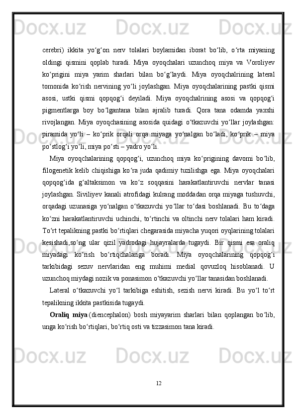 cerebri)   ikkita   yo g on   nerv   tolalari   boylamidan   iborat   bo lib,   o rta   miyaningʻ ʻ ʻ ʻ
oldingi   qismini   qoplab   turadi.   Miya   oyoqchalari   uzunchoq   miya   va   Voroliyev
ko prigini   miya   yarim   sharlari   bilan   bo g laydi.   Miya   oyoqchalrining   lateral	
ʻ ʻ ʻ
tomonida   ko rish   nervining   yo li   joylashgan.   Miya   oyoqchalarining   pastki   qismi	
ʻ ʻ
asosi,   ustki   qismi   qopqog i   deyiladi.   Miya   oyoqchalrining   asosi   va   qopqog i	
ʻ ʻ
pigmentlarga   boy   bo lgantana   bilan   ajralib   turadi.   Qora   tana   odamda   yaxshi	
ʻ
rivojlangan.   Miya   oyoqchasining   asosida   quidagi   o tkazuvchi   yo llar   joylashgan:	
ʻ ʻ
piramida   yo li   –   ko prik   orqali   orqa   miyaga   yo nalgan   bo ladi,   ko prik   –   miya	
ʻ ʻ ʻ ʻ ʻ
po stlog i yo li, miya po sti – yadro yo li.	
ʻ ʻ ʻ ʻ ʻ
Miya   oyoqchalarining   qopqog i,   uzunchoq   miya   ko prigining   davomi   bo lib,	
ʻ ʻ ʻ
filogenetik   kelib   chiqishiga   ko ra   juda   qadimiy   tuzilishga   ega.   Miya   oyoqchalari	
ʻ
qopqog ida   g altaksimon   va   ko z   soqqasini   harakatlantiruvchi   nervlar   tanasi	
ʻ ʻ ʻ
joylashgan. Siviliyev kanali  atrofidagi  kulrang moddadan orqa miyaga tushuvchi,
orqadagi   uzunasiga   yo nalgan   o tkazuvchi   yo llar   to dasi   boshlanadi.   Bu   to daga	
ʻ ʻ ʻ ʻ ʻ
ko zni   harakatlantiruvchi   uchinchi,   to rtinchi   va   oltinchi   nerv  tolalari   ham   kiradi.	
ʻ ʻ
To rt tepalikning pastki bo rtiqlari chegarasida miyacha yuqori oyqlarining tolalari
ʻ ʻ
kesishadi,so ng   ular   qizil   yadrodagi   hujayralarda   tugaydi.   Bir   qismi   esa   oraliq	
ʻ
miyadagi   ko rish   bo rtiqchalariga   boradi.   Miya   oyoqchalarining   qopqog i	
ʻ ʻ ʻ
tarkibidagi   sezuv   nervlaridan   eng   muhimi   medial   qovuzloq   hisoblanadi.   U
uzunchoq miydagi nozik va ponasimon o tkazuvchi yo llar tanasidan boshlanadi.	
ʻ ʻ  
Lateral   o tkazuvchi   yo l   tarkibiga   eshitish,   sezish   nervi   kiradi.   Bu   yo l   to rt	
ʻ ʻ ʻ ʻ
tepalikning ikkita pastkisida tugaydi.
Oraliq   miya   (diencephalon)   bosh   miyayarim   sharlari   bilan   qoplangan   bo lib,	
ʻ
unga ko rish bo rtiqlari, bo rtiq osti va tizzasimon tana kiradi.	
ʻ ʻ ʻ
12 