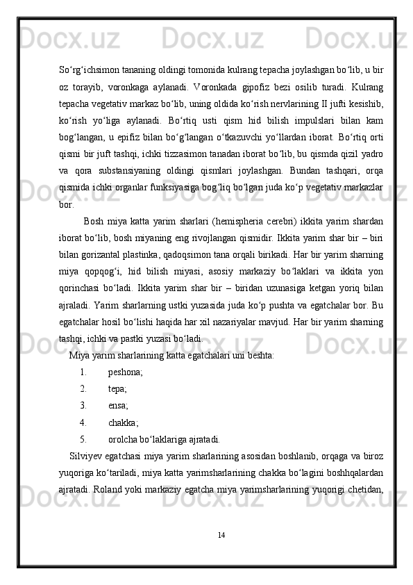 So rg ichsimon tananing oldingi tomonida kulrang tepacha joylashgan bo lib, u birʻ ʻ ʻ
oz   torayib,   voronkaga   aylanadi.   Voronkada   gipofiz   bezi   osilib   turadi.   Kulrang
tepacha vegetativ markaz bo lib, uning oldida ko rish nervlarining II jufti kesishib,	
ʻ ʻ
ko rish   yo liga   aylanadi.   Bo rtiq   usti   qism   hid   bilish   impulslari   bilan   kam	
ʻ ʻ ʻ
bog langan,   u   epifiz   bilan   bo g langan   o tkazuvchi   yo llardan   iborat.
ʻ ʻ ʻ ʻ ʻ   Bo rtiq   orti	ʻ
qismi bir juft tashqi, ichki tizzasimon tanadan iborat bo lib, bu qismda qizil yadro	
ʻ
va   qora   substansiyaning   oldingi   qismlari   joylashgan.   Bundan   tashqari,   orqa
qismida ichki organlar funksiyasiga bog liq bo lgan juda ko p vegetativ markazlar	
ʻ ʻ ʻ
bor. 
Bosh   miya   katta   yarim   sharlari   (hemispheria   cerebri)   ikkita   yarim   shardan
iborat bo lib, bosh miyaning eng rivojlangan qismidir. Ikkita yarim shar bir – biri	
ʻ
bilan gorizantal plastinka, qadoqsimon tana orqali birikadi. Har bir yarim sharning
miya   qopqog i,   hid   bilish   miyasi,   asosiy   markaziy   bo laklari   va   ikkita   yon	
ʻ ʻ
qorinchasi   bo ladi.   Ikkita   yarim   shar   bir   –   biridan   uzunasiga   ketgan   yoriq   bilan
ʻ
ajraladi. Yarim sharlarning ustki yuzasida juda ko p pushta va egatchalar bor. Bu	
ʻ
egatchalar hosil bo lishi haqida har xil nazariyalar mavjud. Har bir yarim sharning	
ʻ
tashqi, ichki va pastki yuzasi bo ladi.	
ʻ  
Miya yarim sharlarining katta egatchalari uni beshta:        
1. peshona;
2. tepa;
3. ensa;
4. chakka;
5. orolcha bo laklariga ajratadi.	
ʻ
Silviyev egatchasi miya yarim sharlarining asosidan boshlanib, orqaga va biroz
yuqoriga ko tariladi, miya katta yarimsharlarining chakka bo lagini boshhqalardan	
ʻ ʻ
ajratadi.   Roland yoki markaziy egatcha miya yarimsharlarining yuqorigi chetidan,
14 