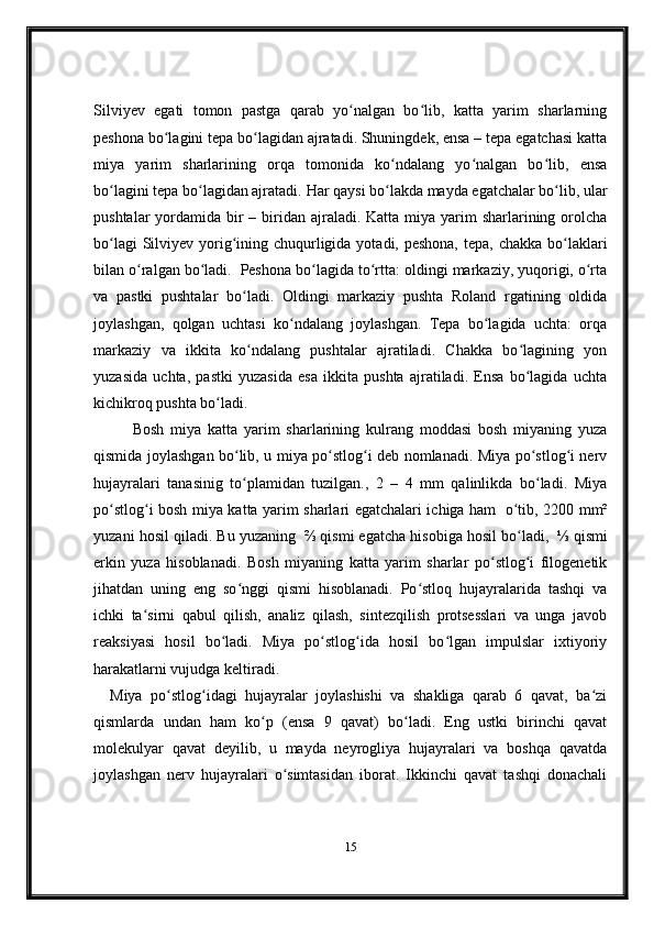 Silviyev   egati   tomon   pastga   qarab   yo nalgan   bo lib,   katta   yarim   sharlarningʻ ʻ
peshona bo lagini tepa bo lagidan ajratadi. Shuningdek, ensa – tepa egatchasi katta	
ʻ ʻ
miya   yarim   sharlarining   orqa   tomonida   ko ndalang   yo nalgan   bo lib,   ensa	
ʻ ʻ ʻ
bo lagini tepa bo lagidan ajratadi. 	
ʻ ʻ Har qaysi bo lakda mayda egatchalar bo lib, ular	ʻ ʻ
pushtalar  yordamida bir  – biridan ajraladi. Katta miya yarim  sharlarining orolcha
bo lagi  Silviyev yorig ining chuqurligida yotadi, peshona,  tepa, chakka bo laklari	
ʻ ʻ ʻ
bilan o ralgan bo ladi.	
ʻ ʻ     Peshona bo lagida to rtta: oldingi markaziy, yuqorigi, o rta	ʻ ʻ ʻ
va   pastki   pushtalar   bo ladi.   Oldingi   markaziy   pushta   Roland   rgatining   oldida	
ʻ
joylashgan,   qolgan   uchtasi   ko ndalang   joylashgan.   Tepa   bo lagida   uchta:   orqa	
ʻ ʻ
markaziy   va   ikkita   ko ndalang   pushtalar   ajratiladi.   Chakka   bo lagining   yon	
ʻ ʻ
yuzasida   uchta,   pastki   yuzasida   esa   ikkita   pushta   ajratiladi.   Ensa   bo lagida   uchta	
ʻ
kichikroq pushta bo ladi.	
ʻ  
Bosh   miya   katta   yarim   sharlarining   kulrang   moddasi   bosh   miyaning   yuza
qismida joylashgan bo lib, u miya po stlog i deb nomlanadi. Miya po stlog i nerv	
ʻ ʻ ʻ ʻ ʻ
hujayralari   tanasinig   to plamidan   tuzilgan.,   2   –   4   mm   qalinlikda   bo ladi.   Miya
ʻ ʻ
po stlog i bosh miya katta yarim sharlari egatchalari ichiga ham	
ʻ ʻ     o tib, 2200 mm²	ʻ
yuzani hosil qiladi. Bu yuzaning    ⅔ qismi egatcha hisobiga hosil bo ladi,
ʻ    ⅓ qismi
erkin   yuza   hisoblanadi.   Bosh   miyaning   katta   yarim   sharlar   po stlog i   filogenetik	
ʻ ʻ
jihatdan   uning   eng   so nggi   qismi   hisoblanadi.   Po stloq   hujayralarida   tashqi   va	
ʻ ʻ
ichki   ta sirni   qabul   qilish,   analiz   qilash,   sintezqilish   protsesslari   va   unga   javob	
ʻ
reaksiyasi   hosil   bo ladi.   Miya   po stlog ida   hosil   bo lgan   impulslar   ixtiyoriy	
ʻ ʻ ʻ ʻ
harakatlarni vujudga keltiradi.  
Miya   po stlog idagi   hujayralar   joylashishi   va   shakliga   qarab   6   qavat,   ba zi	
ʻ ʻ ʻ
qismlarda   undan   ham   ko p   (ensa   9   qavat)   bo ladi.   Eng   ustki   birinchi   qavat	
ʻ ʻ
molekulyar   qavat   deyilib,   u   mayda   neyrogliya   hujayralari   va   boshqa   qavatda
joylashgan   nerv   hujayralari   o simtasidan   iborat.   Ikkinchi   qavat   tashqi   donachali	
ʻ
15 