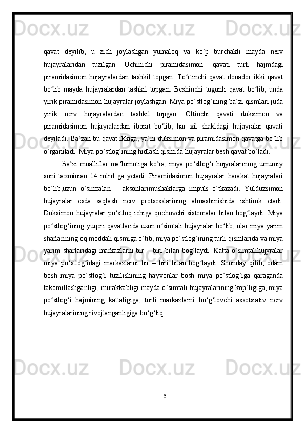 qavat   deyilib,   u   zich   joylashgan   yumaloq   va   ko p   burchakli   mayda   nervʻ
hujayralaridan   tuzilgan.   Uchinichi   piramidasimon     qavati   turli   hajmdagi
piramidasimon   hujayralardan   tashkil   topgan.   To rtinchi   qavat   donador   ikki   qavat	
ʻ
bo lib   mayda   hujayralardan   tashkil   topgan.   Beshinchi   tugunli   qavat   bo lib,   unda	
ʻ ʻ
yirik piramidasimon hujayralar joylashgan. Miya po stlog ining ba zi qismlari juda	
ʻ ʻ ʻ
yirik   nerv   hujayralardan   tashkil   topgan.   Oltinchi   qavati   duksimon   va
piramidasimon   hujayralardan   iborat   bo lib,   har   xil   shakldagi   hujayralar   qavati	
ʻ
deyiladi. Ba zan bu qavat ikkiga, ya ni duksimon va piramidasimon qavatga bo lib	
ʻ ʻ ʻ
o rganiladi. Miya po stlog ining hidlash qismida hujayralar besh qavat bo ladi.	
ʻ ʻ ʻ ʻ
Ba zi  mualliflar  ma lumotiga ko ra, miya po stlog i  hujyralarining umumiy	
ʻ ʻ ʻ ʻ ʻ
soni   taxminian   14   mlrd   ga   yetadi.   Piramidasimon   hujayralar   harakat   hujayralari
bo lib,uzun   o simtalari   –   aksonlarimushaklarga   impuls   o tkazadi.   Yulduzsimon	
ʻ ʻ ʻ
hujayralar   esda   saqlash   nerv   protsesslarining   almashinishida   ishtirok   etadi.
Duksimon   hujayralar   po stloq   ichiga   qochuvchi   sistemalar   bilan   bog laydi.   Miya	
ʻ ʻ
po stlog ining yuqori qavatlarida uzun o simtali hujayralar bo lib, ular miya yarim	
ʻ ʻ ʻ ʻ
sharlarining oq moddali qismiga o tib, miya po stlog ining turli qismlarida va miya	
ʻ ʻ ʻ
yarim  sharlaridagi  markazlarni  bir  – biri  bilan bog laydi. Katta  o simtalihujyralar	
ʻ ʻ
miya   po stlog idagi   markazlarni   bir   –   biri   bilan   bog laydi.   Shunday   qilib,   odam	
ʻ ʻ ʻ
bosh   miya   po stlog i   tuzilishining   hayvonlar   bosh   miya   po stlog iga   qaraganda	
ʻ ʻ ʻ ʻ
takomillashganligi, murakkabligi mayda o simtali hujayralarining kop ligiga, miya	
ʻ ʻ
po stlog i   hajmining   kattaligiga,   turli   markazlarni   bo g lovchi   assotsiativ   nerv	
ʻ ʻ ʻ ʻ
hujayralarining rivojlanganligiga bo g liq.	
ʻ ʻ
16 